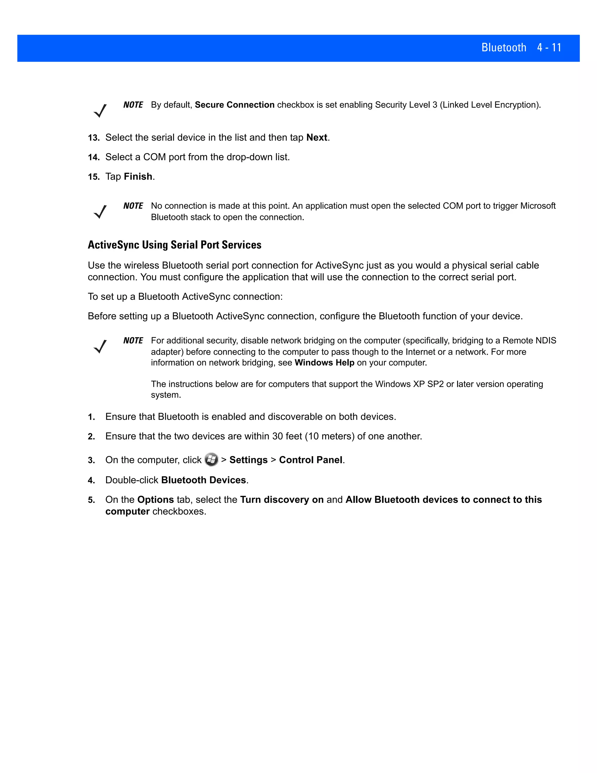 Bluetooth 4 - 11
13. Select the serial device in the list and then tap Next.
14. Select a COM port from the drop-down list.
15. Tap Finish.
ActiveSync Using Serial Port Services
Use the wireless Bluetooth serial port connection for ActiveSync just as you would a physical serial cable
connection. You must configure the application that will use the connection to the correct serial port.
To set up a Bluetooth ActiveSync connection:
Before setting up a Bluetooth ActiveSync connection, configure the Bluetooth function of your device.
1. Ensure that Bluetooth is enabled and discoverable on both devices.
2. Ensure that the two devices are within 30 feet (10 meters) of one another.
3. On the computer, click > Settings > Control Panel.
4. Double-click Bluetooth Devices.
5. On the Options tab, select the Turn discovery on and Allow Bluetooth devices to connect to this
computer checkboxes.
NOTE By default, Secure Connection checkbox is set enabling Security Level 3 (Linked Level Encryption).
NOTE No connection is made at this point. An application must open the selected COM port to trigger Microsoft
Bluetooth stack to open the connection.
NOTE For additional security, disable network bridging on the computer (specifically, bridging to a Remote NDIS
adapter) before connecting to the computer to pass though to the Internet or a network. For more
information on network bridging, see Windows Help on your computer.
The instructions below are for computers that support the Windows XP SP2 or later version operating
system.
 