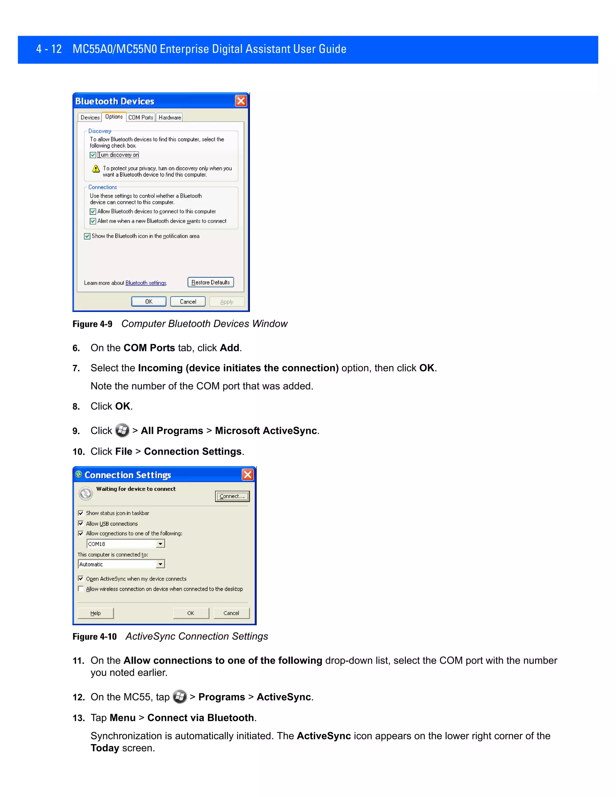 4 - 12 MC55A0/MC55N0 Enterprise Digital Assistant User Guide
Figure 4-9 Computer Bluetooth Devices Window
6. On the COM Ports tab, click Add.
7. Select the Incoming (device initiates the connection) option, then click OK.
Note the number of the COM port that was added.
8. Click OK.
9. Click > All Programs > Microsoft ActiveSync.
10. Click File > Connection Settings.
Figure 4-10 ActiveSync Connection Settings
11. On the Allow connections to one of the following drop-down list, select the COM port with the number
you noted earlier.
12. On the MC55, tap > Programs > ActiveSync.
13. Tap Menu > Connect via Bluetooth.
Synchronization is automatically initiated. The ActiveSync icon appears on the lower right corner of the
Today screen.
 