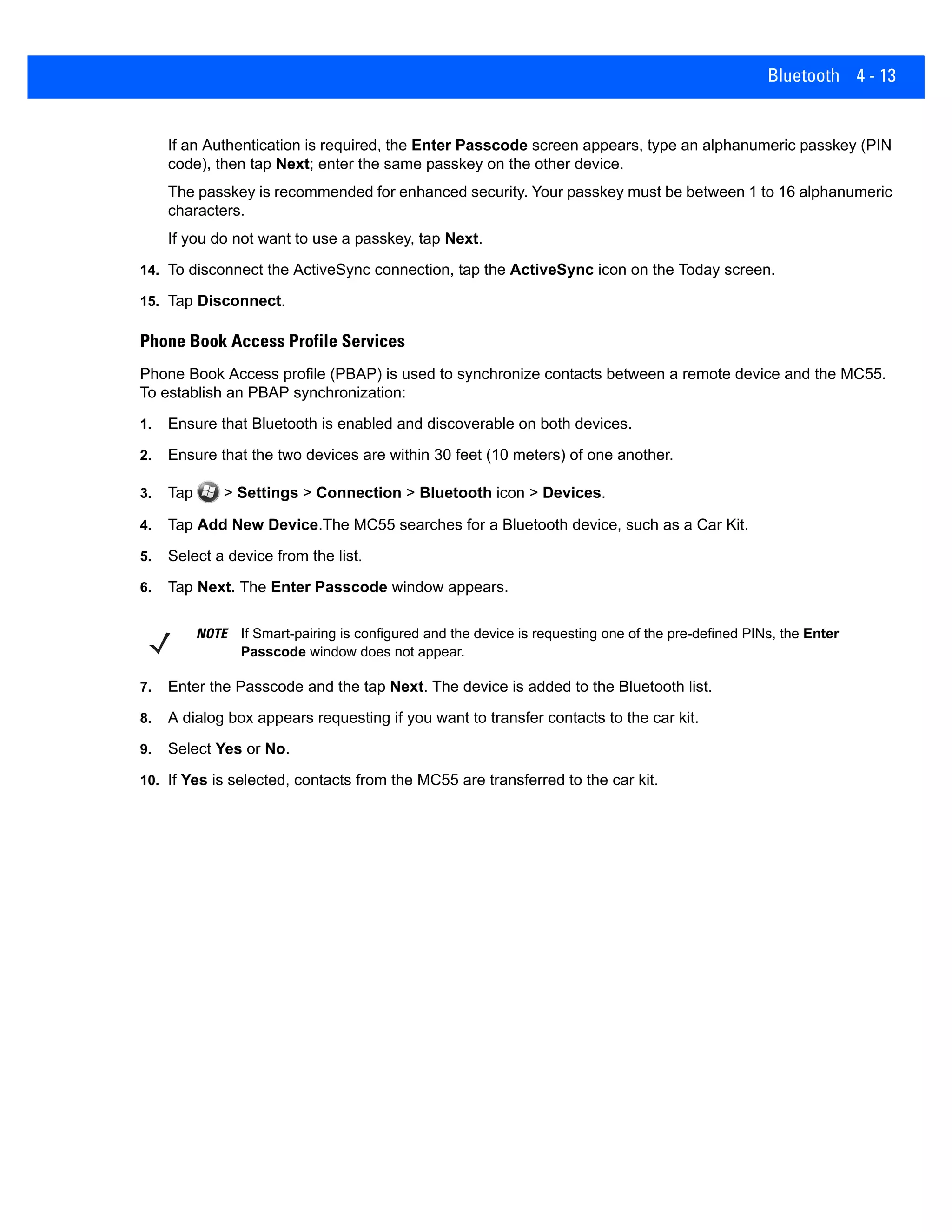 Bluetooth 4 - 13
If an Authentication is required, the Enter Passcode screen appears, type an alphanumeric passkey (PIN
code), then tap Next; enter the same passkey on the other device.
The passkey is recommended for enhanced security. Your passkey must be between 1 to 16 alphanumeric
characters.
If you do not want to use a passkey, tap Next.
14. To disconnect the ActiveSync connection, tap the ActiveSync icon on the Today screen.
15. Tap Disconnect.
Phone Book Access Profile Services
Phone Book Access profile (PBAP) is used to synchronize contacts between a remote device and the MC55.
To establish an PBAP synchronization:
1. Ensure that Bluetooth is enabled and discoverable on both devices.
2. Ensure that the two devices are within 30 feet (10 meters) of one another.
3. Tap > Settings > Connection > Bluetooth icon > Devices.
4. Tap Add New Device.The MC55 searches for a Bluetooth device, such as a Car Kit.
5. Select a device from the list.
6. Tap Next. The Enter Passcode window appears.
7. Enter the Passcode and the tap Next. The device is added to the Bluetooth list.
8. A dialog box appears requesting if you want to transfer contacts to the car kit.
9. Select Yes or No.
10. If Yes is selected, contacts from the MC55 are transferred to the car kit.
NOTE If Smart-pairing is configured and the device is requesting one of the pre-defined PINs, the Enter
Passcode window does not appear.
 