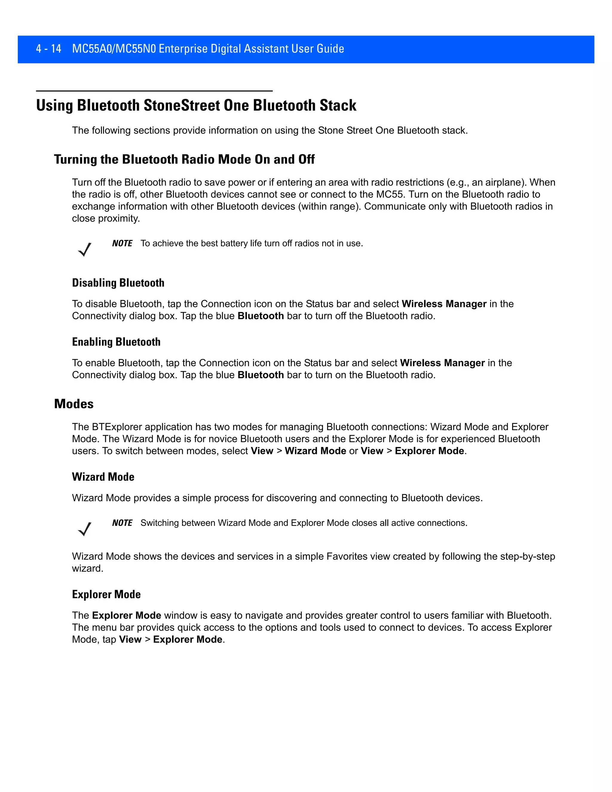 4 - 14 MC55A0/MC55N0 Enterprise Digital Assistant User Guide
Using Bluetooth StoneStreet One Bluetooth Stack
The following sections provide information on using the Stone Street One Bluetooth stack.
Turning the Bluetooth Radio Mode On and Off
Turn off the Bluetooth radio to save power or if entering an area with radio restrictions (e.g., an airplane). When
the radio is off, other Bluetooth devices cannot see or connect to the MC55. Turn on the Bluetooth radio to
exchange information with other Bluetooth devices (within range). Communicate only with Bluetooth radios in
close proximity.
Disabling Bluetooth
To disable Bluetooth, tap the Connection icon on the Status bar and select Wireless Manager in the
Connectivity dialog box. Tap the blue Bluetooth bar to turn off the Bluetooth radio.
Enabling Bluetooth
To enable Bluetooth, tap the Connection icon on the Status bar and select Wireless Manager in the
Connectivity dialog box. Tap the blue Bluetooth bar to turn on the Bluetooth radio.
Modes
The BTExplorer application has two modes for managing Bluetooth connections: Wizard Mode and Explorer
Mode. The Wizard Mode is for novice Bluetooth users and the Explorer Mode is for experienced Bluetooth
users. To switch between modes, select View > Wizard Mode or View > Explorer Mode.
Wizard Mode
Wizard Mode provides a simple process for discovering and connecting to Bluetooth devices.
Wizard Mode shows the devices and services in a simple Favorites view created by following the step-by-step
wizard.
Explorer Mode
The Explorer Mode window is easy to navigate and provides greater control to users familiar with Bluetooth.
The menu bar provides quick access to the options and tools used to connect to devices. To access Explorer
Mode, tap View > Explorer Mode.
NOTE To achieve the best battery life turn off radios not in use.
NOTE Switching between Wizard Mode and Explorer Mode closes all active connections.
 