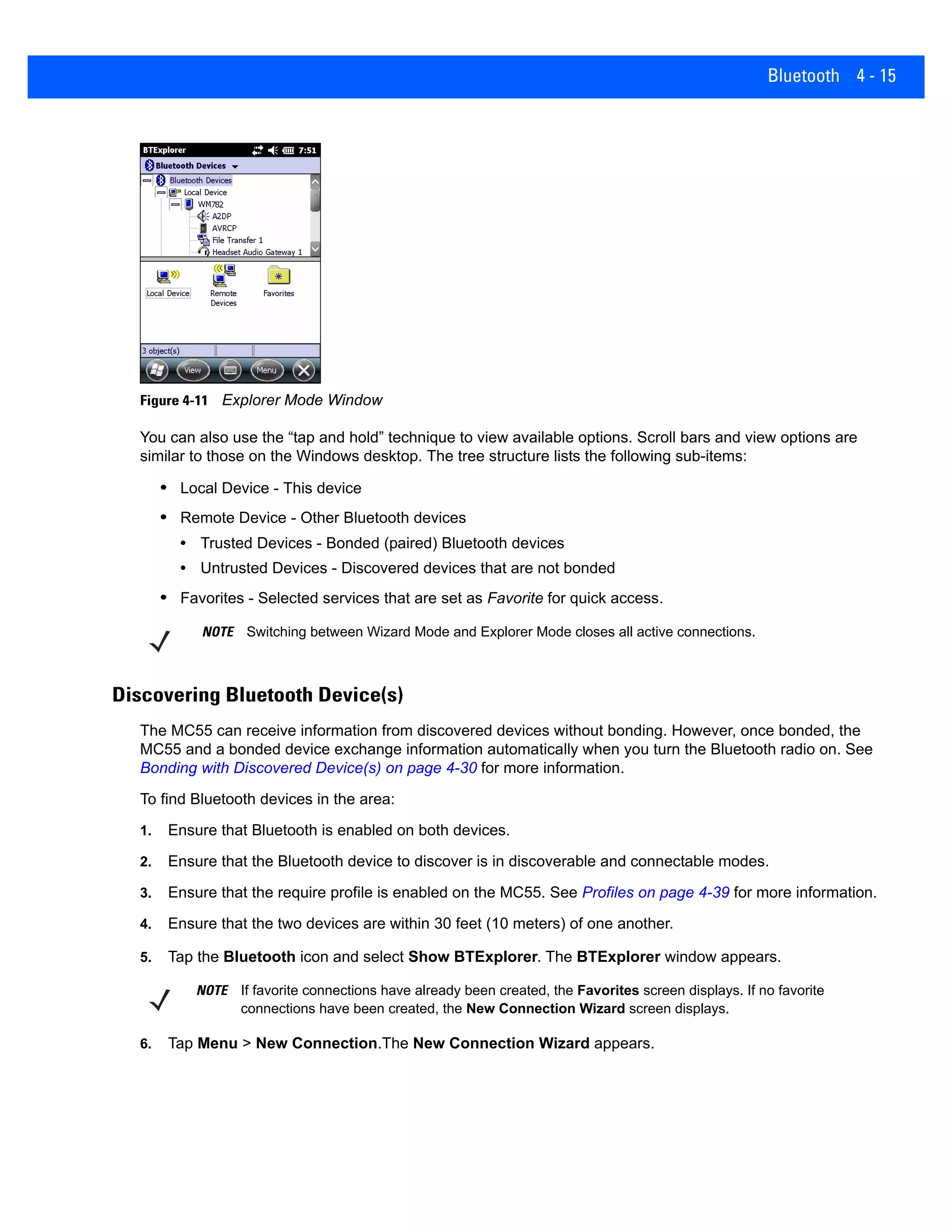 Bluetooth 4 - 15
Figure 4-11 Explorer Mode Window
You can also use the “tap and hold” technique to view available options. Scroll bars and view options are
similar to those on the Windows desktop. The tree structure lists the following sub-items:
• Local Device - This device
• Remote Device - Other Bluetooth devices
• Trusted Devices - Bonded (paired) Bluetooth devices
• Untrusted Devices - Discovered devices that are not bonded
• Favorites - Selected services that are set as Favorite for quick access.
Discovering Bluetooth Device(s)
The MC55 can receive information from discovered devices without bonding. However, once bonded, the
MC55 and a bonded device exchange information automatically when you turn the Bluetooth radio on. See
Bonding with Discovered Device(s) on page 4-30 for more information.
To find Bluetooth devices in the area:
1. Ensure that Bluetooth is enabled on both devices.
2. Ensure that the Bluetooth device to discover is in discoverable and connectable modes.
3. Ensure that the require profile is enabled on the MC55. See Profiles on page 4-39 for more information.
4. Ensure that the two devices are within 30 feet (10 meters) of one another.
5. Tap the Bluetooth icon and select Show BTExplorer. The BTExplorer window appears.
6. Tap Menu > New Connection.The New Connection Wizard appears.
NOTE Switching between Wizard Mode and Explorer Mode closes all active connections.
NOTE If favorite connections have already been created, the Favorites screen displays. If no favorite
connections have been created, the New Connection Wizard screen displays.
 