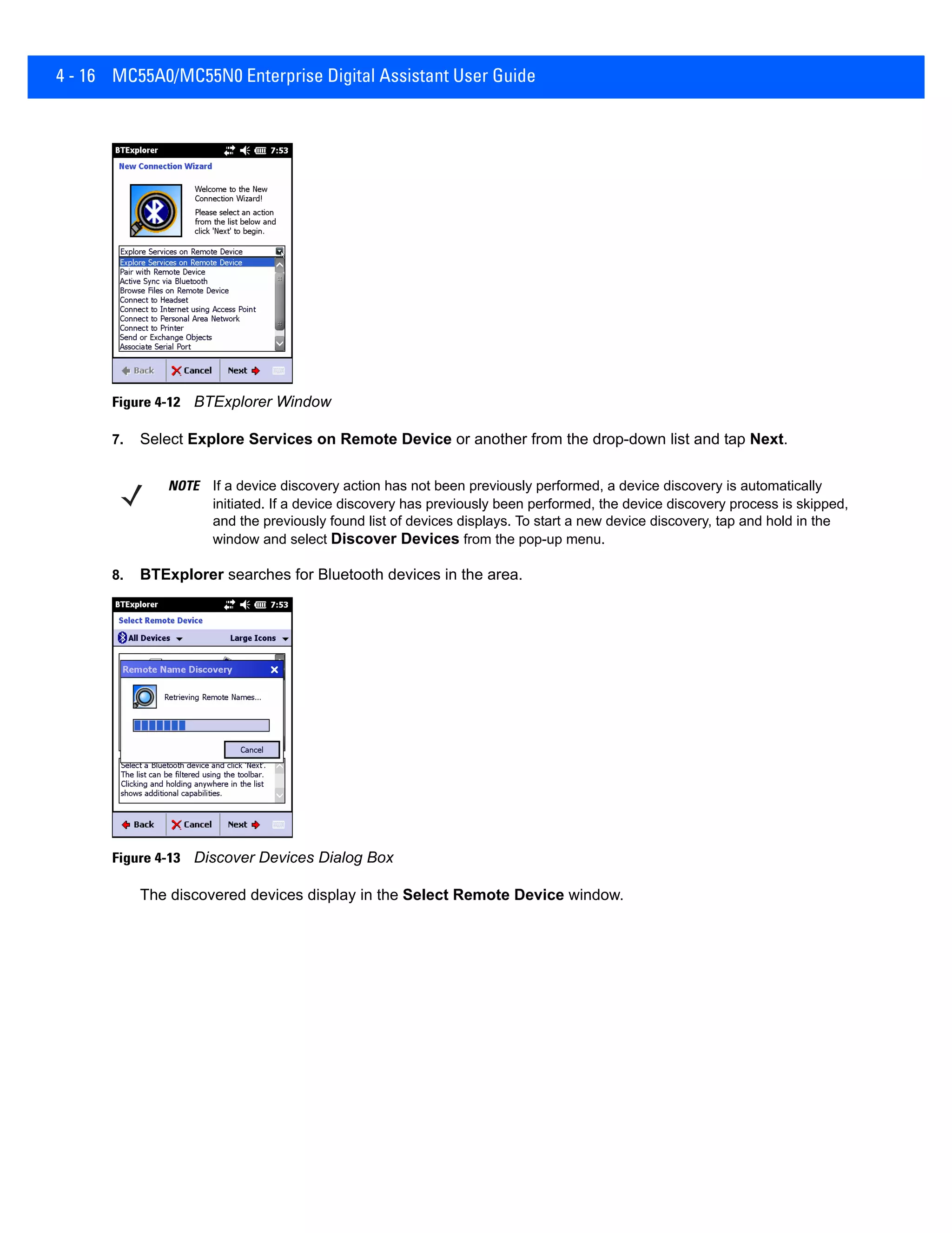 4 - 16 MC55A0/MC55N0 Enterprise Digital Assistant User Guide
Figure 4-12 BTExplorer Window
7. Select Explore Services on Remote Device or another from the drop-down list and tap Next.
8. BTExplorer searches for Bluetooth devices in the area.
Figure 4-13 Discover Devices Dialog Box
The discovered devices display in the Select Remote Device window.
NOTE If a device discovery action has not been previously performed, a device discovery is automatically
initiated. If a device discovery has previously been performed, the device discovery process is skipped,
and the previously found list of devices displays. To start a new device discovery, tap and hold in the
window and select Discover Devices from the pop-up menu.
 