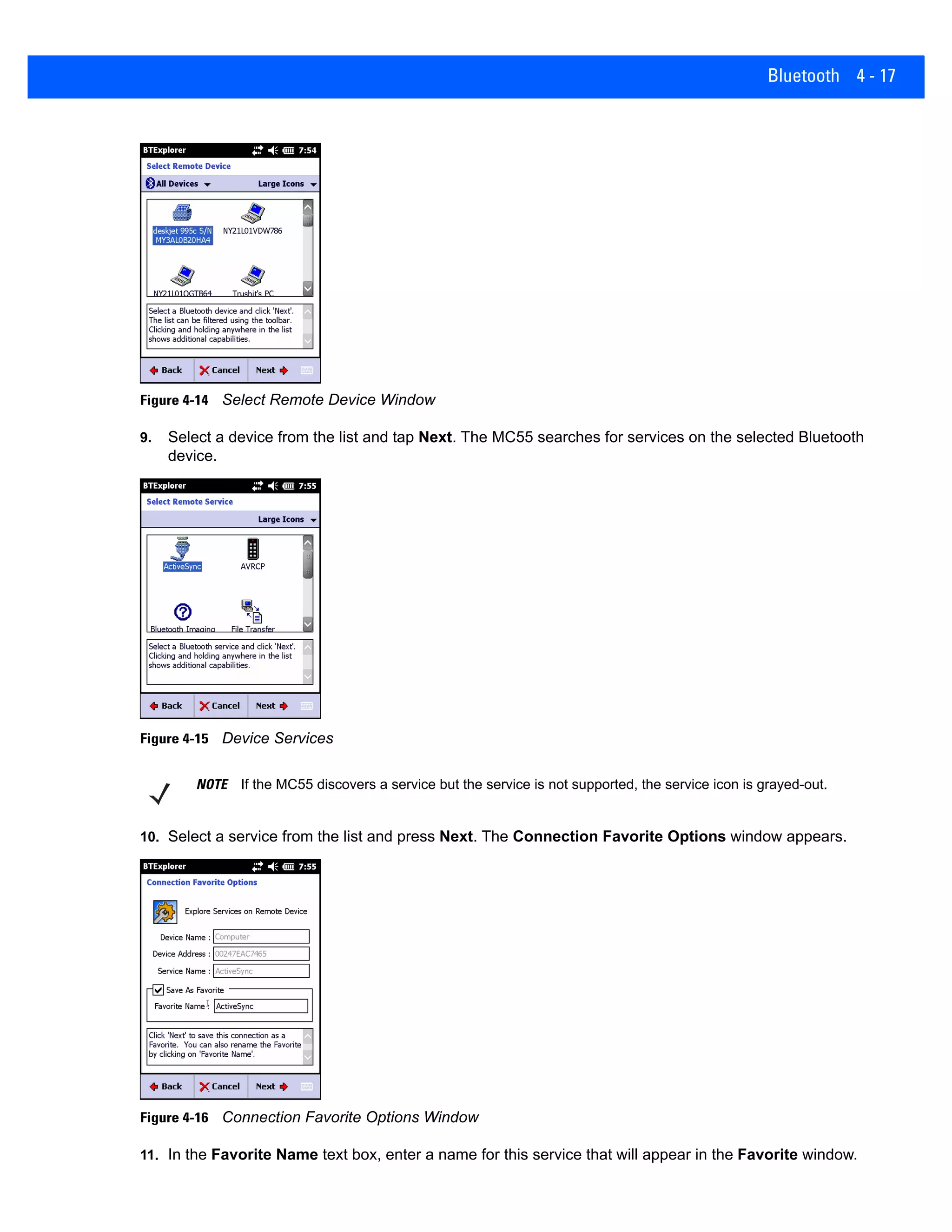 Bluetooth 4 - 17
Figure 4-14 Select Remote Device Window
9. Select a device from the list and tap Next. The MC55 searches for services on the selected Bluetooth
device.
Figure 4-15 Device Services
10. Select a service from the list and press Next. The Connection Favorite Options window appears.
Figure 4-16 Connection Favorite Options Window
11. In the Favorite Name text box, enter a name for this service that will appear in the Favorite window.
NOTE If the MC55 discovers a service but the service is not supported, the service icon is grayed-out.
 