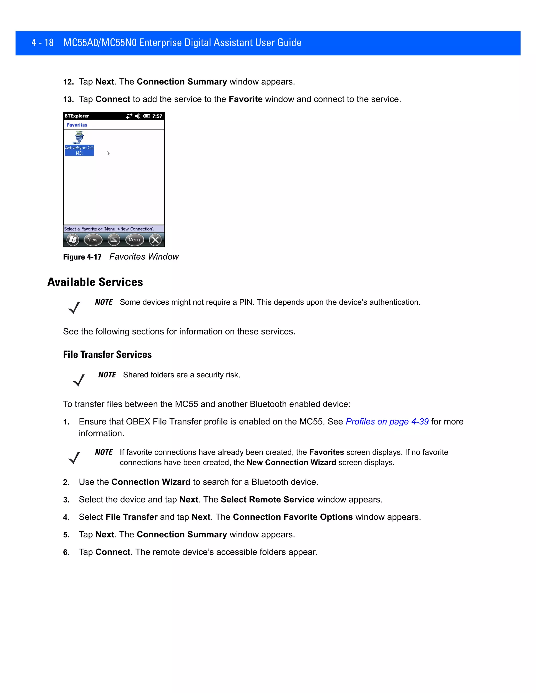 4 - 18 MC55A0/MC55N0 Enterprise Digital Assistant User Guide
12. Tap Next. The Connection Summary window appears.
13. Tap Connect to add the service to the Favorite window and connect to the service.
Figure 4-17 Favorites Window
Available Services
See the following sections for information on these services.
File Transfer Services
To transfer files between the MC55 and another Bluetooth enabled device:
1. Ensure that OBEX File Transfer profile is enabled on the MC55. See Profiles on page 4-39 for more
information.
2. Use the Connection Wizard to search for a Bluetooth device.
3. Select the device and tap Next. The Select Remote Service window appears.
4. Select File Transfer and tap Next. The Connection Favorite Options window appears.
5. Tap Next. The Connection Summary window appears.
6. Tap Connect. The remote device’s accessible folders appear.
NOTE Some devices might not require a PIN. This depends upon the device’s authentication.
NOTE Shared folders are a security risk.
NOTE If favorite connections have already been created, the Favorites screen displays. If no favorite
connections have been created, the New Connection Wizard screen displays.
 