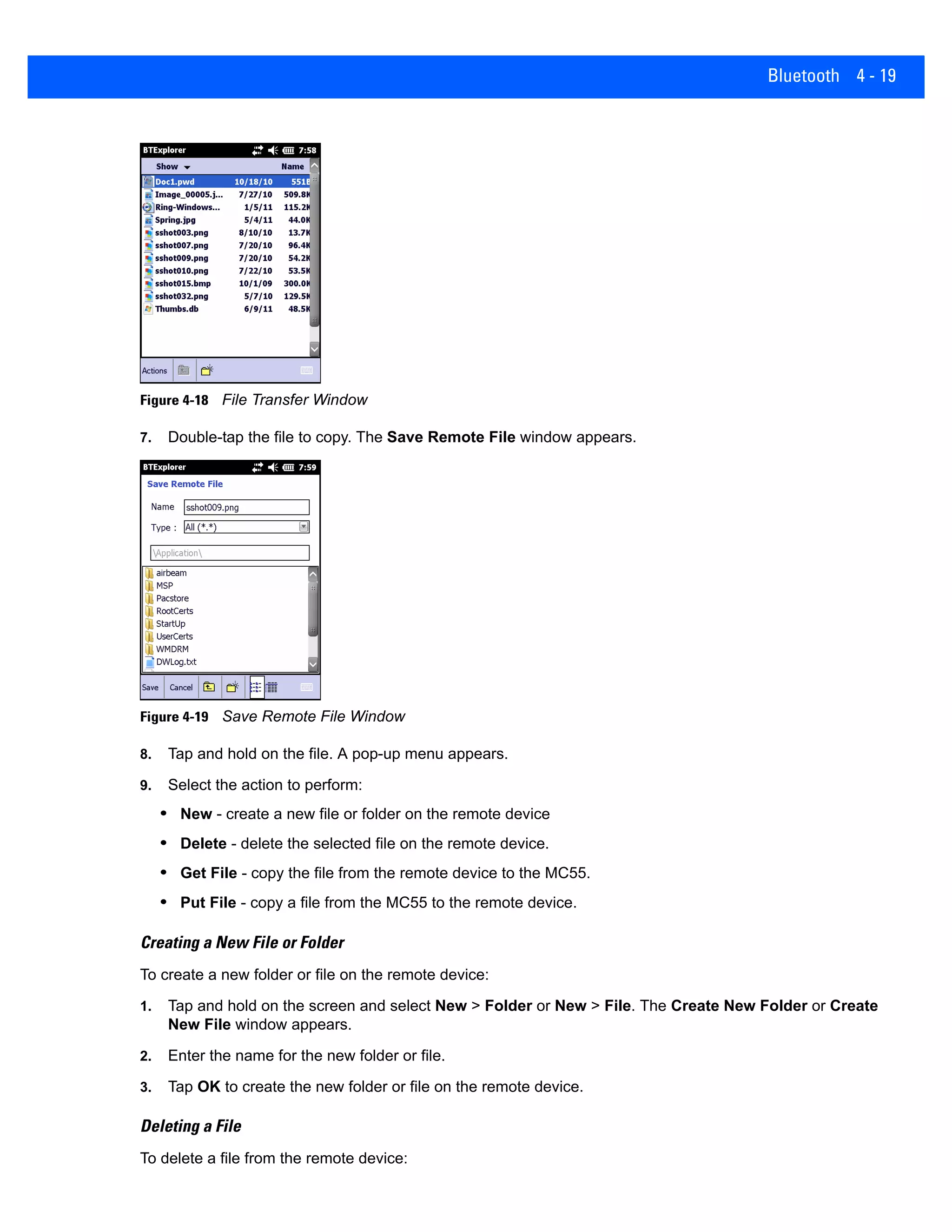 Bluetooth 4 - 19
Figure 4-18 File Transfer Window
7. Double-tap the file to copy. The Save Remote File window appears.
Figure 4-19 Save Remote File Window
8. Tap and hold on the file. A pop-up menu appears.
9. Select the action to perform:
• New - create a new file or folder on the remote device
• Delete - delete the selected file on the remote device.
• Get File - copy the file from the remote device to the MC55.
• Put File - copy a file from the MC55 to the remote device.
Creating a New File or Folder
To create a new folder or file on the remote device:
1. Tap and hold on the screen and select New > Folder or New > File. The Create New Folder or Create
New File window appears.
2. Enter the name for the new folder or file.
3. Tap OK to create the new folder or file on the remote device.
Deleting a File
To delete a file from the remote device:
 