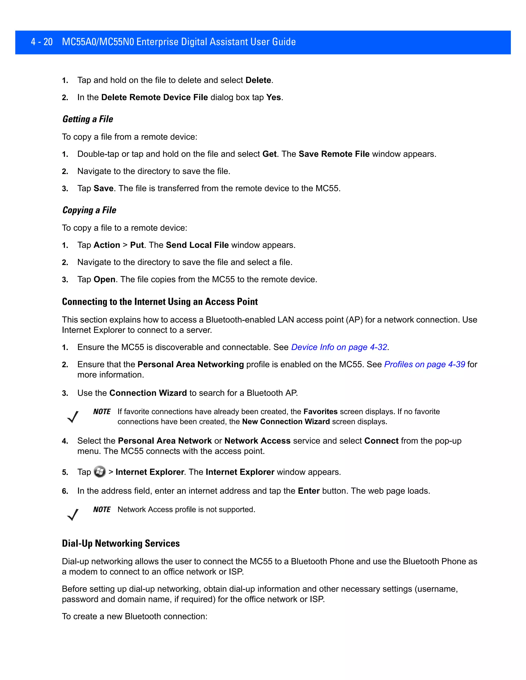 4 - 20 MC55A0/MC55N0 Enterprise Digital Assistant User Guide
1. Tap and hold on the file to delete and select Delete.
2. In the Delete Remote Device File dialog box tap Yes.
Getting a File
To copy a file from a remote device:
1. Double-tap or tap and hold on the file and select Get. The Save Remote File window appears.
2. Navigate to the directory to save the file.
3. Tap Save. The file is transferred from the remote device to the MC55.
Copying a File
To copy a file to a remote device:
1. Tap Action > Put. The Send Local File window appears.
2. Navigate to the directory to save the file and select a file.
3. Tap Open. The file copies from the MC55 to the remote device.
Connecting to the Internet Using an Access Point
This section explains how to access a Bluetooth-enabled LAN access point (AP) for a network connection. Use
Internet Explorer to connect to a server.
1. Ensure the MC55 is discoverable and connectable. See Device Info on page 4-32.
2. Ensure that the Personal Area Networking profile is enabled on the MC55. See Profiles on page 4-39 for
more information.
3. Use the Connection Wizard to search for a Bluetooth AP.
4. Select the Personal Area Network or Network Access service and select Connect from the pop-up
menu. The MC55 connects with the access point.
5. Tap > Internet Explorer. The Internet Explorer window appears.
6. In the address field, enter an internet address and tap the Enter button. The web page loads.
Dial-Up Networking Services
Dial-up networking allows the user to connect the MC55 to a Bluetooth Phone and use the Bluetooth Phone as
a modem to connect to an office network or ISP.
Before setting up dial-up networking, obtain dial-up information and other necessary settings (username,
password and domain name, if required) for the office network or ISP.
To create a new Bluetooth connection:
NOTE If favorite connections have already been created, the Favorites screen displays. If no favorite
connections have been created, the New Connection Wizard screen displays.
NOTE Network Access profile is not supported.
 
