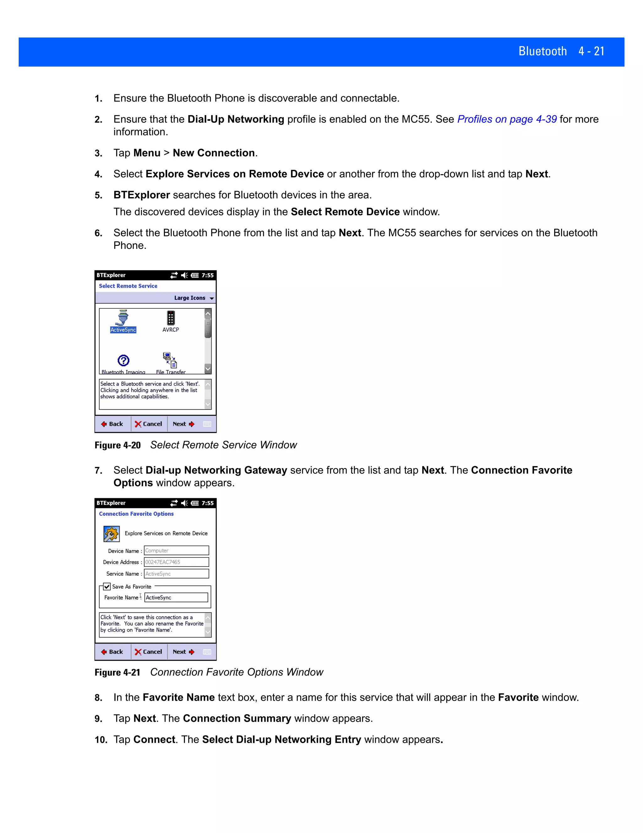 Bluetooth 4 - 21
1. Ensure the Bluetooth Phone is discoverable and connectable.
2. Ensure that the Dial-Up Networking profile is enabled on the MC55. See Profiles on page 4-39 for more
information.
3. Tap Menu > New Connection.
4. Select Explore Services on Remote Device or another from the drop-down list and tap Next.
5. BTExplorer searches for Bluetooth devices in the area.
The discovered devices display in the Select Remote Device window.
6. Select the Bluetooth Phone from the list and tap Next. The MC55 searches for services on the Bluetooth
Phone.
Figure 4-20 Select Remote Service Window
7. Select Dial-up Networking Gateway service from the list and tap Next. The Connection Favorite
Options window appears.
Figure 4-21 Connection Favorite Options Window
8. In the Favorite Name text box, enter a name for this service that will appear in the Favorite window.
9. Tap Next. The Connection Summary window appears.
10. Tap Connect. The Select Dial-up Networking Entry window appears.
 