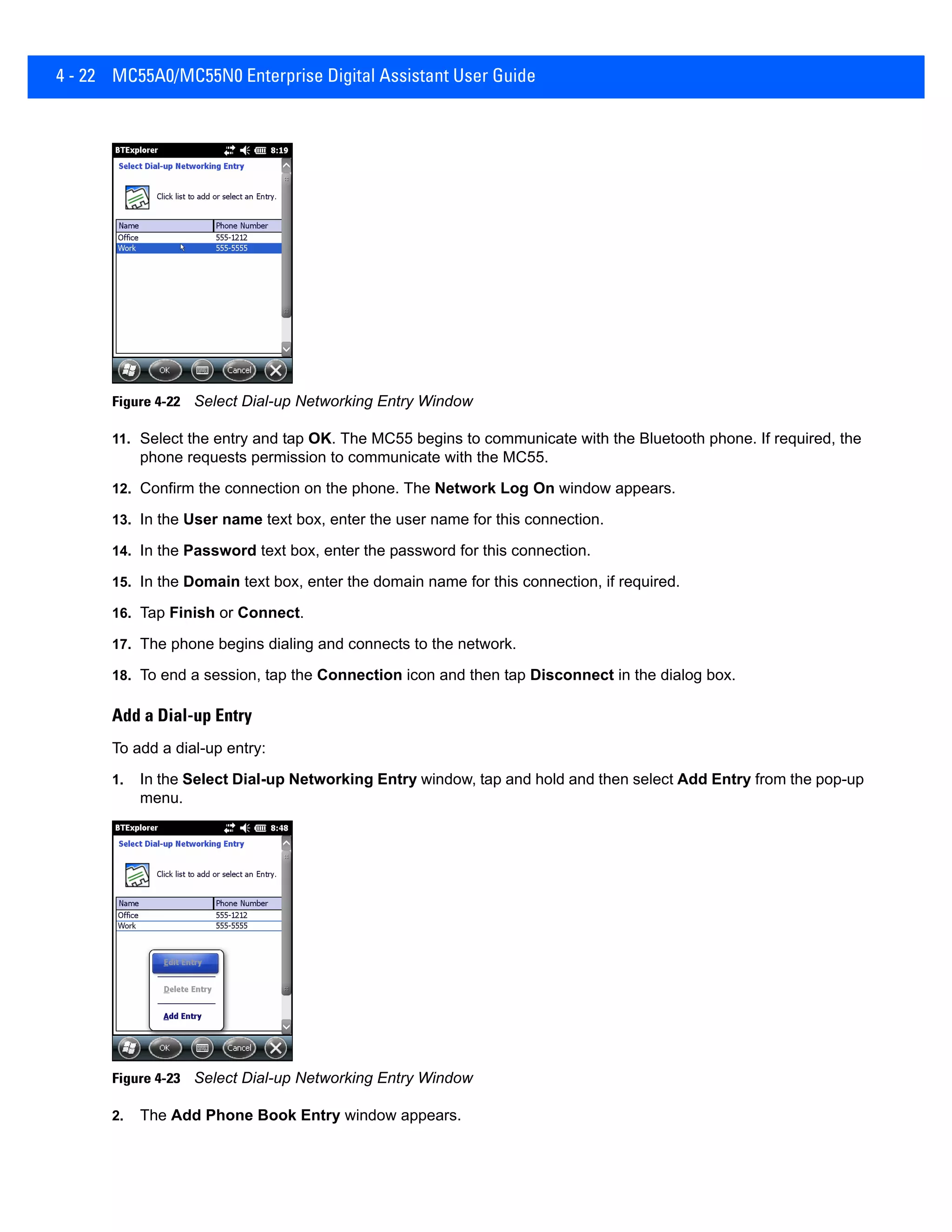4 - 22 MC55A0/MC55N0 Enterprise Digital Assistant User Guide
Figure 4-22 Select Dial-up Networking Entry Window
11. Select the entry and tap OK. The MC55 begins to communicate with the Bluetooth phone. If required, the
phone requests permission to communicate with the MC55.
12. Confirm the connection on the phone. The Network Log On window appears.
13. In the User name text box, enter the user name for this connection.
14. In the Password text box, enter the password for this connection.
15. In the Domain text box, enter the domain name for this connection, if required.
16. Tap Finish or Connect.
17. The phone begins dialing and connects to the network.
18. To end a session, tap the Connection icon and then tap Disconnect in the dialog box.
Add a Dial-up Entry
To add a dial-up entry:
1. In the Select Dial-up Networking Entry window, tap and hold and then select Add Entry from the pop-up
menu.
Figure 4-23 Select Dial-up Networking Entry Window
2. The Add Phone Book Entry window appears.
 