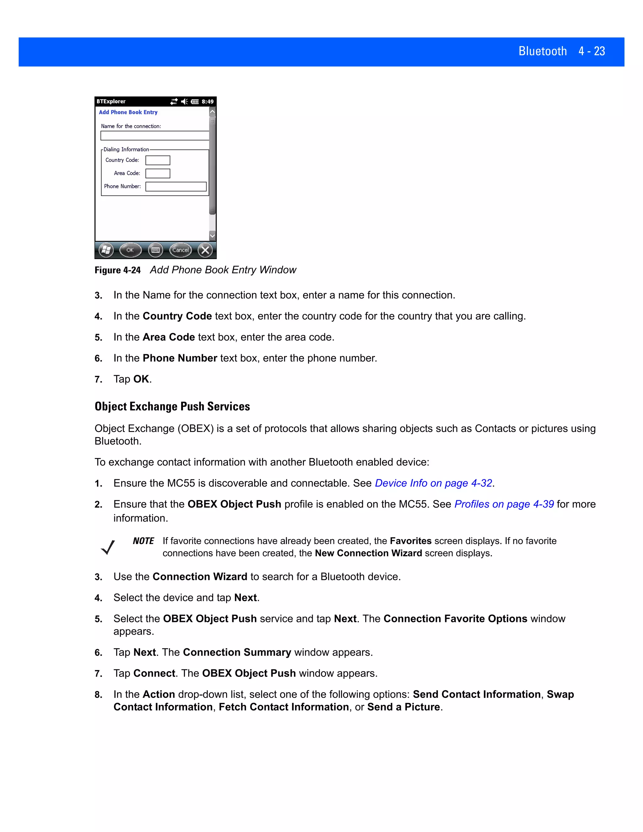 Bluetooth 4 - 23
Figure 4-24 Add Phone Book Entry Window
3. In the Name for the connection text box, enter a name for this connection.
4. In the Country Code text box, enter the country code for the country that you are calling.
5. In the Area Code text box, enter the area code.
6. In the Phone Number text box, enter the phone number.
7. Tap OK.
Object Exchange Push Services
Object Exchange (OBEX) is a set of protocols that allows sharing objects such as Contacts or pictures using
Bluetooth.
To exchange contact information with another Bluetooth enabled device:
1. Ensure the MC55 is discoverable and connectable. See Device Info on page 4-32.
2. Ensure that the OBEX Object Push profile is enabled on the MC55. See Profiles on page 4-39 for more
information.
3. Use the Connection Wizard to search for a Bluetooth device.
4. Select the device and tap Next.
5. Select the OBEX Object Push service and tap Next. The Connection Favorite Options window
appears.
6. Tap Next. The Connection Summary window appears.
7. Tap Connect. The OBEX Object Push window appears.
8. In the Action drop-down list, select one of the following options: Send Contact Information, Swap
Contact Information, Fetch Contact Information, or Send a Picture.
NOTE If favorite connections have already been created, the Favorites screen displays. If no favorite
connections have been created, the New Connection Wizard screen displays.
 