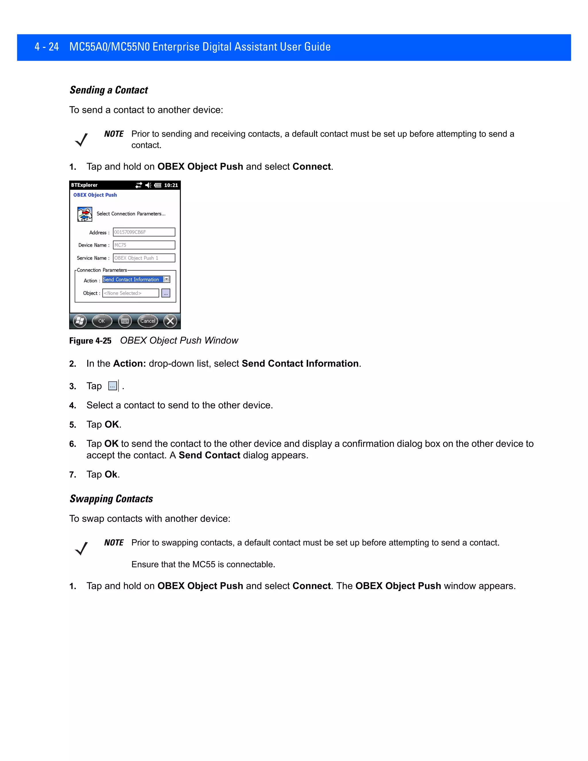 4 - 24 MC55A0/MC55N0 Enterprise Digital Assistant User Guide
Sending a Contact
To send a contact to another device:
1. Tap and hold on OBEX Object Push and select Connect.
Figure 4-25 OBEX Object Push Window
2. In the Action: drop-down list, select Send Contact Information.
3. Tap .
4. Select a contact to send to the other device.
5. Tap OK.
6. Tap OK to send the contact to the other device and display a confirmation dialog box on the other device to
accept the contact. A Send Contact dialog appears.
7. Tap Ok.
Swapping Contacts
To swap contacts with another device:
1. Tap and hold on OBEX Object Push and select Connect. The OBEX Object Push window appears.
NOTE Prior to sending and receiving contacts, a default contact must be set up before attempting to send a
contact.
NOTE Prior to swapping contacts, a default contact must be set up before attempting to send a contact.
Ensure that the MC55 is connectable.
 