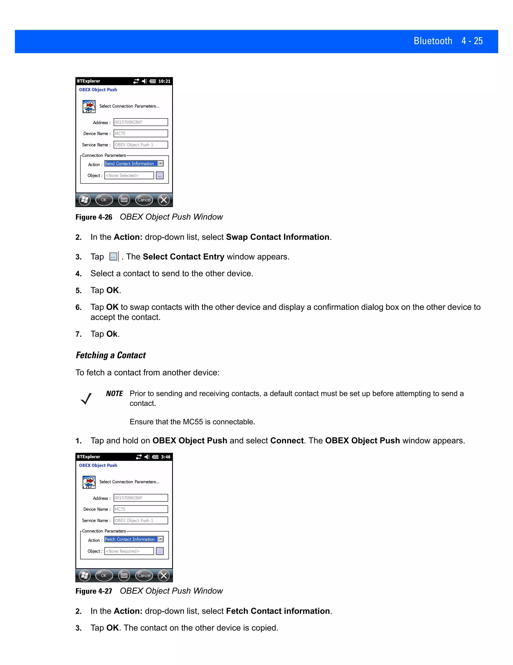 Bluetooth 4 - 25
Figure 4-26 OBEX Object Push Window
2. In the Action: drop-down list, select Swap Contact Information.
3. Tap . The Select Contact Entry window appears.
4. Select a contact to send to the other device.
5. Tap OK.
6. Tap OK to swap contacts with the other device and display a confirmation dialog box on the other device to
accept the contact.
7. Tap Ok.
Fetching a Contact
To fetch a contact from another device:
1. Tap and hold on OBEX Object Push and select Connect. The OBEX Object Push window appears.
Figure 4-27 OBEX Object Push Window
2. In the Action: drop-down list, select Fetch Contact information.
3. Tap OK. The contact on the other device is copied.
NOTE Prior to sending and receiving contacts, a default contact must be set up before attempting to send a
contact.
Ensure that the MC55 is connectable.
 