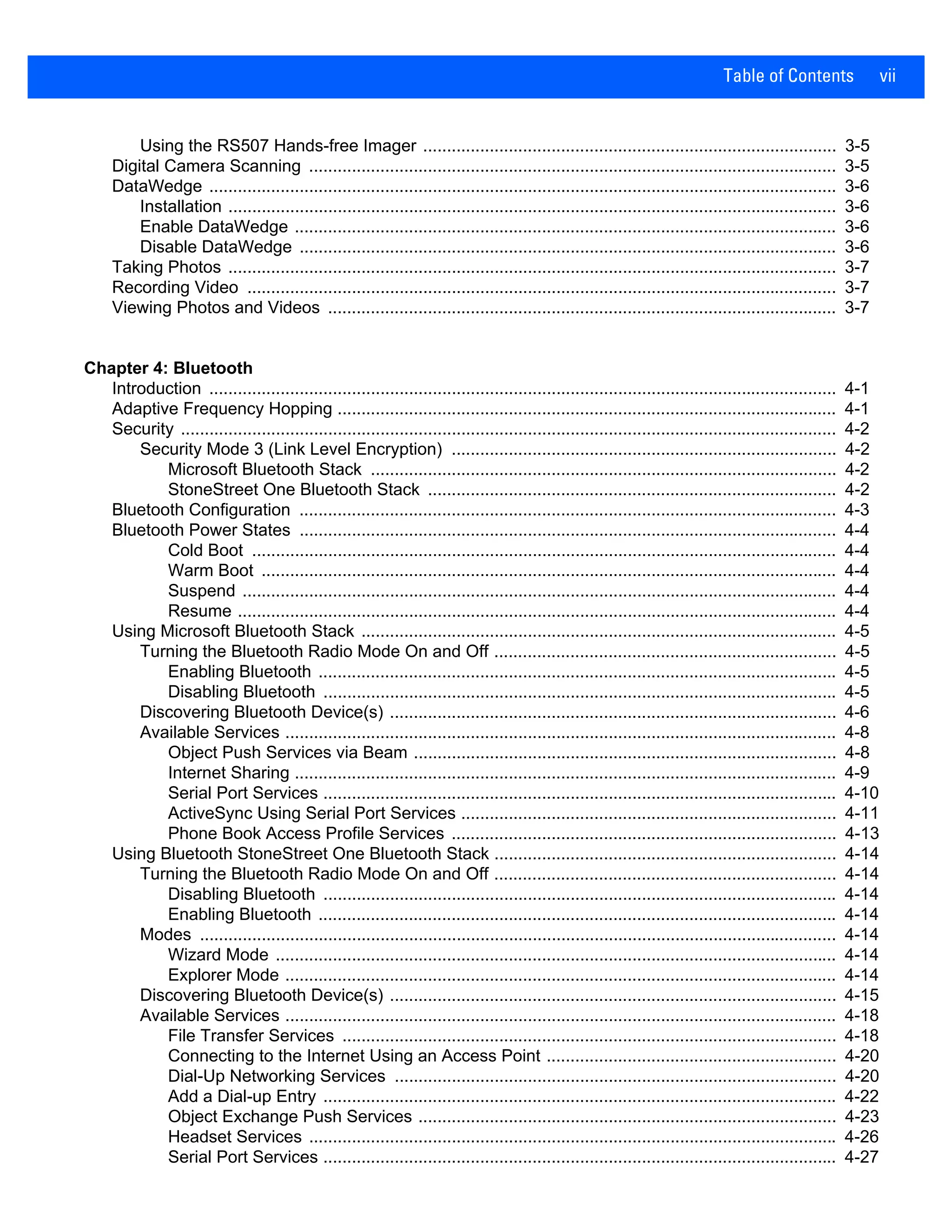 Table of Contents vii
Using the RS507 Hands-free Imager ....................................................................................... 3-5
Digital Camera Scanning ............................................................................................................... 3-5
DataWedge .................................................................................................................................... 3-6
Installation ................................................................................................................................ 3-6
Enable DataWedge .................................................................................................................. 3-6
Disable DataWedge ................................................................................................................. 3-6
Taking Photos ................................................................................................................................ 3-7
Recording Video ............................................................................................................................ 3-7
Viewing Photos and Videos ........................................................................................................... 3-7
Chapter 4: Bluetooth
Introduction .................................................................................................................................... 4-1
Adaptive Frequency Hopping ......................................................................................................... 4-1
Security .......................................................................................................................................... 4-2
Security Mode 3 (Link Level Encryption) ................................................................................. 4-2
Microsoft Bluetooth Stack .................................................................................................. 4-2
StoneStreet One Bluetooth Stack ...................................................................................... 4-2
Bluetooth Configuration ................................................................................................................. 4-3
Bluetooth Power States ................................................................................................................. 4-4
Cold Boot ........................................................................................................................... 4-4
Warm Boot ......................................................................................................................... 4-4
Suspend ............................................................................................................................. 4-4
Resume .............................................................................................................................. 4-4
Using Microsoft Bluetooth Stack .................................................................................................... 4-5
Turning the Bluetooth Radio Mode On and Off ........................................................................ 4-5
Enabling Bluetooth ............................................................................................................. 4-5
Disabling Bluetooth ............................................................................................................ 4-5
Discovering Bluetooth Device(s) .............................................................................................. 4-6
Available Services .................................................................................................................... 4-8
Object Push Services via Beam ......................................................................................... 4-8
Internet Sharing .................................................................................................................. 4-9
Serial Port Services ............................................................................................................ 4-10
ActiveSync Using Serial Port Services ............................................................................... 4-11
Phone Book Access Profile Services ................................................................................. 4-13
Using Bluetooth StoneStreet One Bluetooth Stack ........................................................................ 4-14
Turning the Bluetooth Radio Mode On and Off ........................................................................ 4-14
Disabling Bluetooth ............................................................................................................ 4-14
Enabling Bluetooth ............................................................................................................. 4-14
Modes ...................................................................................................................................... 4-14
Wizard Mode ...................................................................................................................... 4-14
Explorer Mode .................................................................................................................... 4-14
Discovering Bluetooth Device(s) .............................................................................................. 4-15
Available Services .................................................................................................................... 4-18
File Transfer Services ........................................................................................................ 4-18
Connecting to the Internet Using an Access Point ............................................................. 4-20
Dial-Up Networking Services ............................................................................................. 4-20
Add a Dial-up Entry ............................................................................................................ 4-22
Object Exchange Push Services ........................................................................................ 4-23
Headset Services ............................................................................................................... 4-26
Serial Port Services ............................................................................................................ 4-27
 