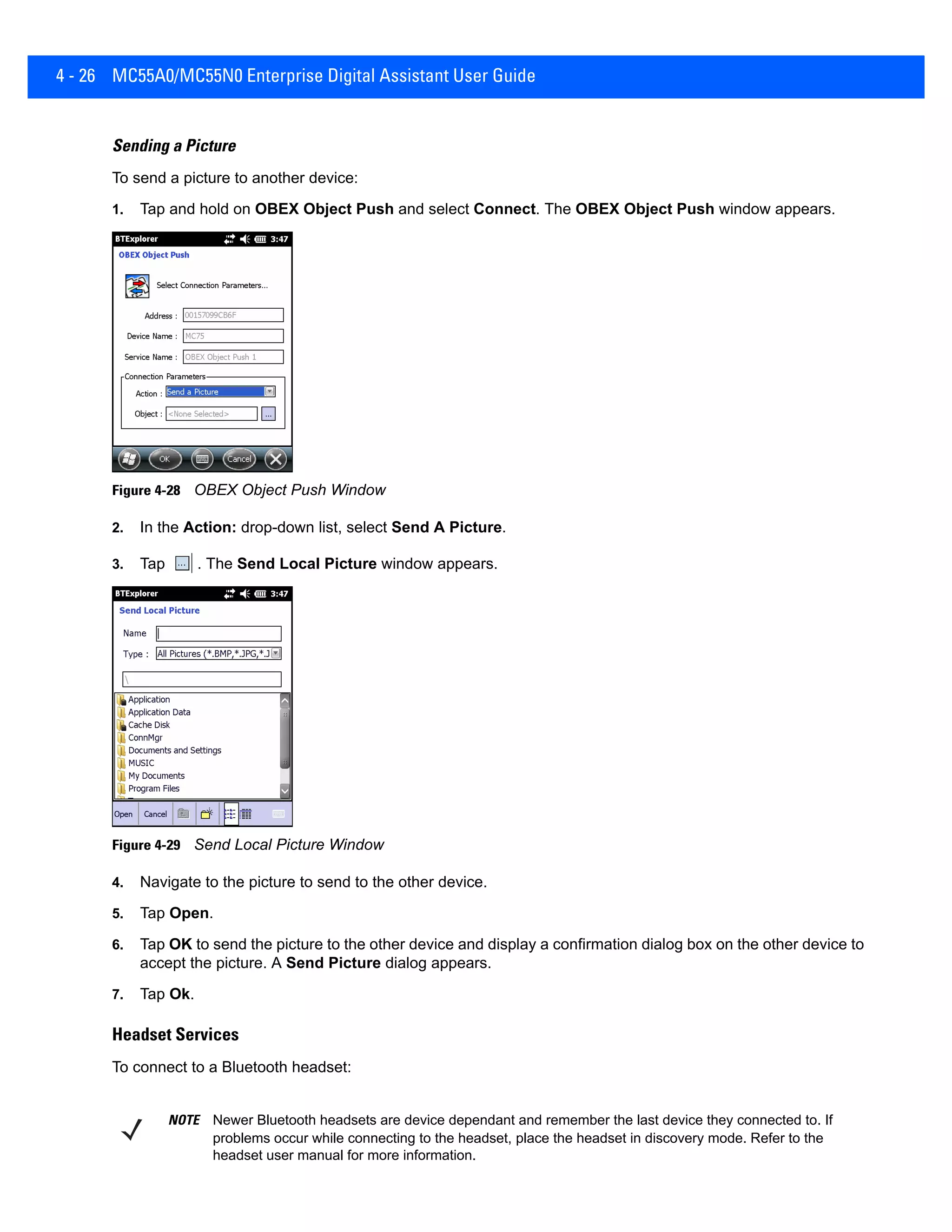 4 - 26 MC55A0/MC55N0 Enterprise Digital Assistant User Guide
Sending a Picture
To send a picture to another device:
1. Tap and hold on OBEX Object Push and select Connect. The OBEX Object Push window appears.
Figure 4-28 OBEX Object Push Window
2. In the Action: drop-down list, select Send A Picture.
3. Tap . The Send Local Picture window appears.
Figure 4-29 Send Local Picture Window
4. Navigate to the picture to send to the other device.
5. Tap Open.
6. Tap OK to send the picture to the other device and display a confirmation dialog box on the other device to
accept the picture. A Send Picture dialog appears.
7. Tap Ok.
Headset Services
To connect to a Bluetooth headset:
NOTE Newer Bluetooth headsets are device dependant and remember the last device they connected to. If
problems occur while connecting to the headset, place the headset in discovery mode. Refer to the
headset user manual for more information.
 