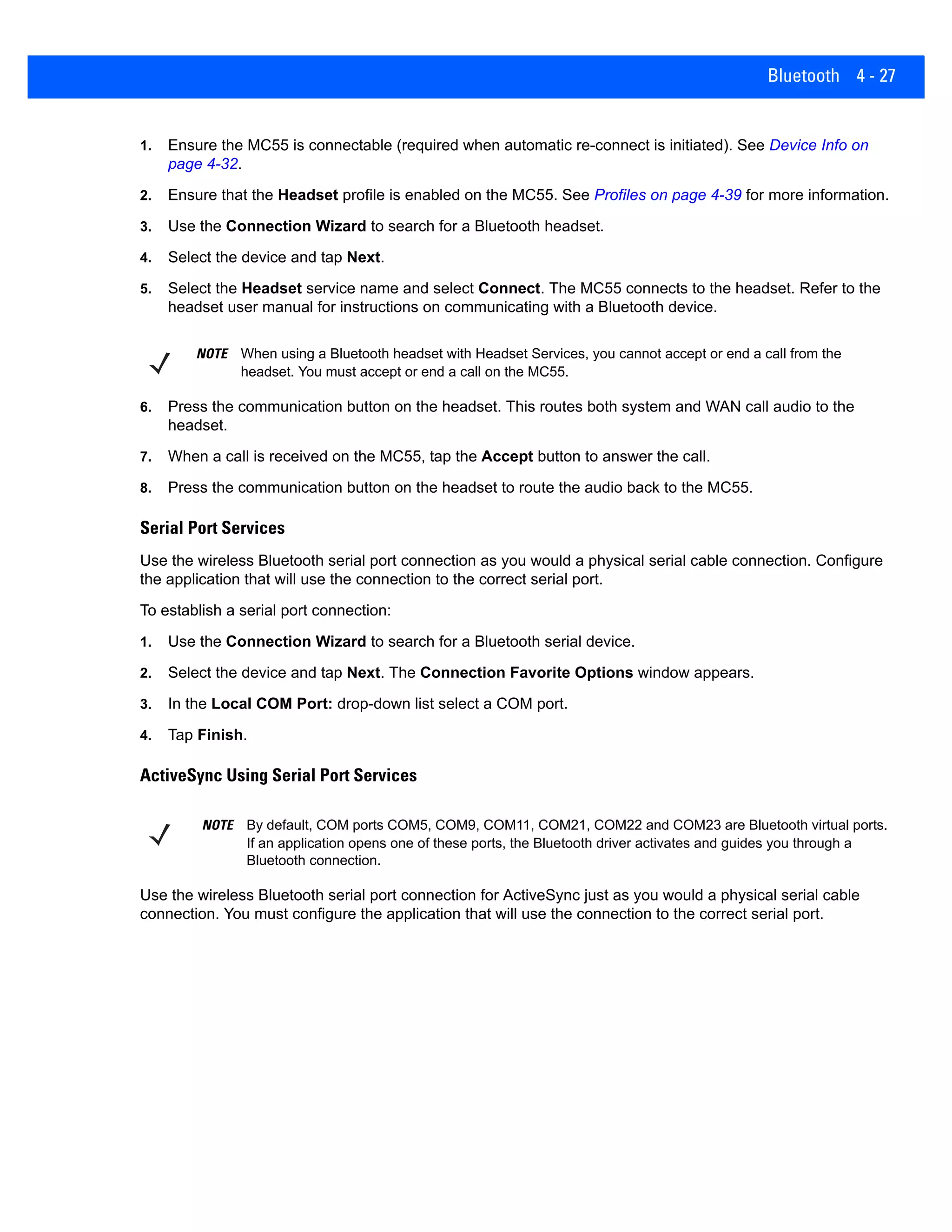 Bluetooth 4 - 27
1. Ensure the MC55 is connectable (required when automatic re-connect is initiated). See Device Info on
page 4-32.
2. Ensure that the Headset profile is enabled on the MC55. See Profiles on page 4-39 for more information.
3. Use the Connection Wizard to search for a Bluetooth headset.
4. Select the device and tap Next.
5. Select the Headset service name and select Connect. The MC55 connects to the headset. Refer to the
headset user manual for instructions on communicating with a Bluetooth device.
6. Press the communication button on the headset. This routes both system and WAN call audio to the
headset.
7. When a call is received on the MC55, tap the Accept button to answer the call.
8. Press the communication button on the headset to route the audio back to the MC55.
Serial Port Services
Use the wireless Bluetooth serial port connection as you would a physical serial cable connection. Configure
the application that will use the connection to the correct serial port.
To establish a serial port connection:
1. Use the Connection Wizard to search for a Bluetooth serial device.
2. Select the device and tap Next. The Connection Favorite Options window appears.
3. In the Local COM Port: drop-down list select a COM port.
4. Tap Finish.
ActiveSync Using Serial Port Services
Use the wireless Bluetooth serial port connection for ActiveSync just as you would a physical serial cable
connection. You must configure the application that will use the connection to the correct serial port.
NOTE When using a Bluetooth headset with Headset Services, you cannot accept or end a call from the
headset. You must accept or end a call on the MC55.
NOTE By default, COM ports COM5, COM9, COM11, COM21, COM22 and COM23 are Bluetooth virtual ports.
If an application opens one of these ports, the Bluetooth driver activates and guides you through a
Bluetooth connection.
 