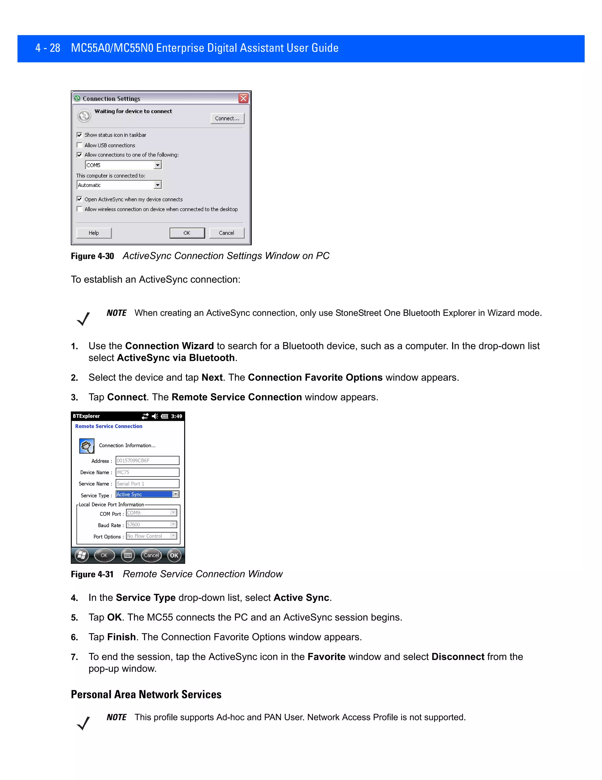 4 - 28 MC55A0/MC55N0 Enterprise Digital Assistant User Guide
Figure 4-30 ActiveSync Connection Settings Window on PC
To establish an ActiveSync connection:
1. Use the Connection Wizard to search for a Bluetooth device, such as a computer. In the drop-down list
select ActiveSync via Bluetooth.
2. Select the device and tap Next. The Connection Favorite Options window appears.
3. Tap Connect. The Remote Service Connection window appears.
Figure 4-31 Remote Service Connection Window
4. In the Service Type drop-down list, select Active Sync.
5. Tap OK. The MC55 connects the PC and an ActiveSync session begins.
6. Tap Finish. The Connection Favorite Options window appears.
7. To end the session, tap the ActiveSync icon in the Favorite window and select Disconnect from the
pop-up window.
Personal Area Network Services
NOTE When creating an ActiveSync connection, only use StoneStreet One Bluetooth Explorer in Wizard mode.
NOTE This profile supports Ad-hoc and PAN User. Network Access Profile is not supported.
 