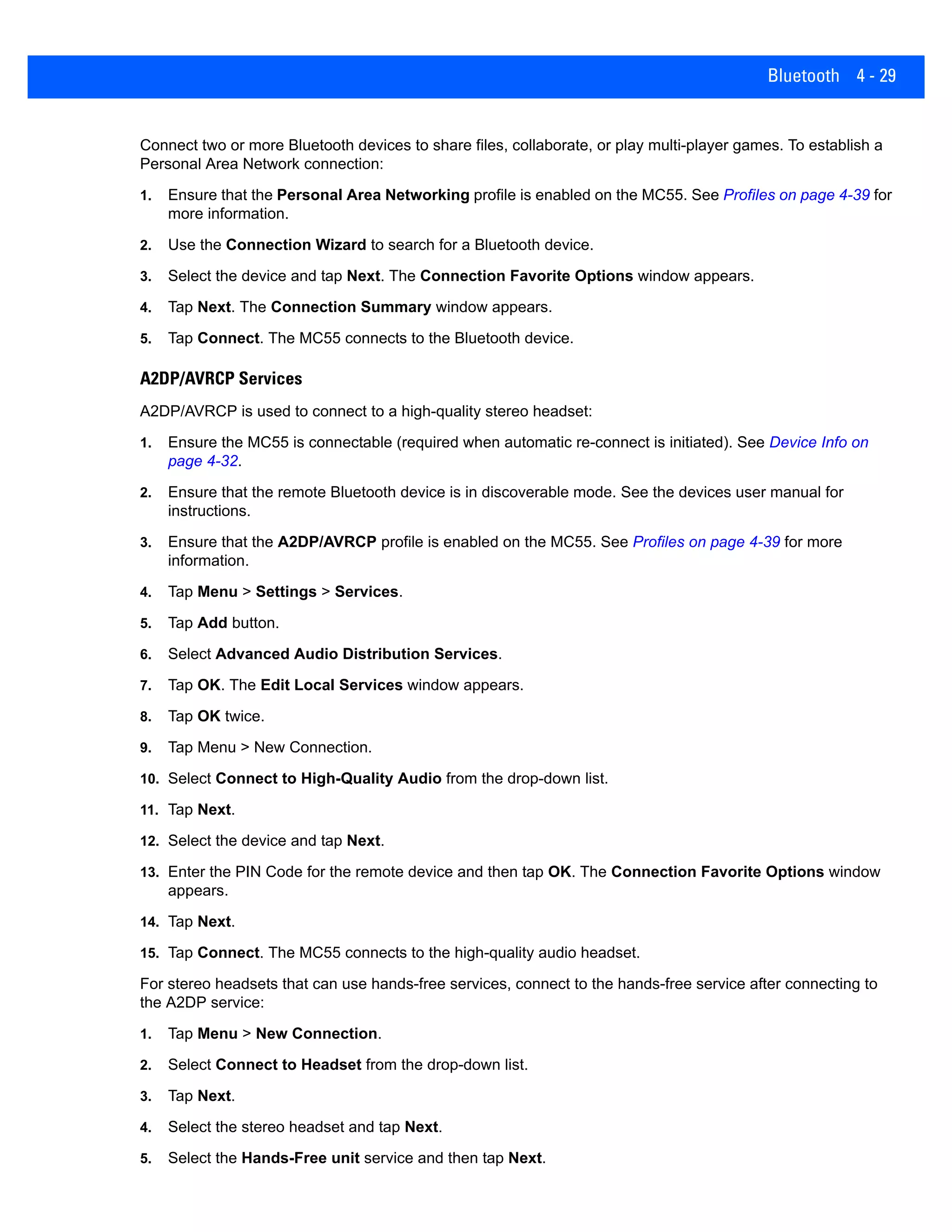 Bluetooth 4 - 29
Connect two or more Bluetooth devices to share files, collaborate, or play multi-player games. To establish a
Personal Area Network connection:
1. Ensure that the Personal Area Networking profile is enabled on the MC55. See Profiles on page 4-39 for
more information.
2. Use the Connection Wizard to search for a Bluetooth device.
3. Select the device and tap Next. The Connection Favorite Options window appears.
4. Tap Next. The Connection Summary window appears.
5. Tap Connect. The MC55 connects to the Bluetooth device.
A2DP/AVRCP Services
A2DP/AVRCP is used to connect to a high-quality stereo headset:
1. Ensure the MC55 is connectable (required when automatic re-connect is initiated). See Device Info on
page 4-32.
2. Ensure that the remote Bluetooth device is in discoverable mode. See the devices user manual for
instructions.
3. Ensure that the A2DP/AVRCP profile is enabled on the MC55. See Profiles on page 4-39 for more
information.
4. Tap Menu > Settings > Services.
5. Tap Add button.
6. Select Advanced Audio Distribution Services.
7. Tap OK. The Edit Local Services window appears.
8. Tap OK twice.
9. Tap Menu > New Connection.
10. Select Connect to High-Quality Audio from the drop-down list.
11. Tap Next.
12. Select the device and tap Next.
13. Enter the PIN Code for the remote device and then tap OK. The Connection Favorite Options window
appears.
14. Tap Next.
15. Tap Connect. The MC55 connects to the high-quality audio headset.
For stereo headsets that can use hands-free services, connect to the hands-free service after connecting to
the A2DP service:
1. Tap Menu > New Connection.
2. Select Connect to Headset from the drop-down list.
3. Tap Next.
4. Select the stereo headset and tap Next.
5. Select the Hands-Free unit service and then tap Next.
 