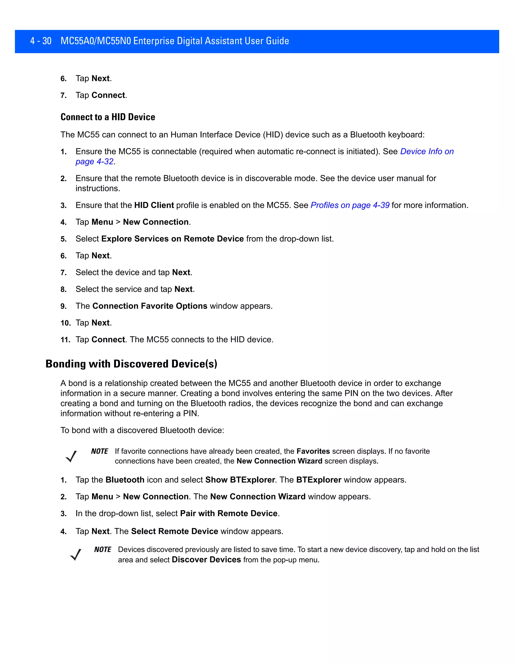 4 - 30 MC55A0/MC55N0 Enterprise Digital Assistant User Guide
6. Tap Next.
7. Tap Connect.
Connect to a HID Device
The MC55 can connect to an Human Interface Device (HID) device such as a Bluetooth keyboard:
1. Ensure the MC55 is connectable (required when automatic re-connect is initiated). See Device Info on
page 4-32.
2. Ensure that the remote Bluetooth device is in discoverable mode. See the device user manual for
instructions.
3. Ensure that the HID Client profile is enabled on the MC55. See Profiles on page 4-39 for more information.
4. Tap Menu > New Connection.
5. Select Explore Services on Remote Device from the drop-down list.
6. Tap Next.
7. Select the device and tap Next.
8. Select the service and tap Next.
9. The Connection Favorite Options window appears.
10. Tap Next.
11. Tap Connect. The MC55 connects to the HID device.
Bonding with Discovered Device(s)
A bond is a relationship created between the MC55 and another Bluetooth device in order to exchange
information in a secure manner. Creating a bond involves entering the same PIN on the two devices. After
creating a bond and turning on the Bluetooth radios, the devices recognize the bond and can exchange
information without re-entering a PIN.
To bond with a discovered Bluetooth device:
1. Tap the Bluetooth icon and select Show BTExplorer. The BTExplorer window appears.
2. Tap Menu > New Connection. The New Connection Wizard window appears.
3. In the drop-down list, select Pair with Remote Device.
4. Tap Next. The Select Remote Device window appears.
NOTE If favorite connections have already been created, the Favorites screen displays. If no favorite
connections have been created, the New Connection Wizard screen displays.
NOTE Devices discovered previously are listed to save time. To start a new device discovery, tap and hold on the list
area and select Discover Devices from the pop-up menu.
 