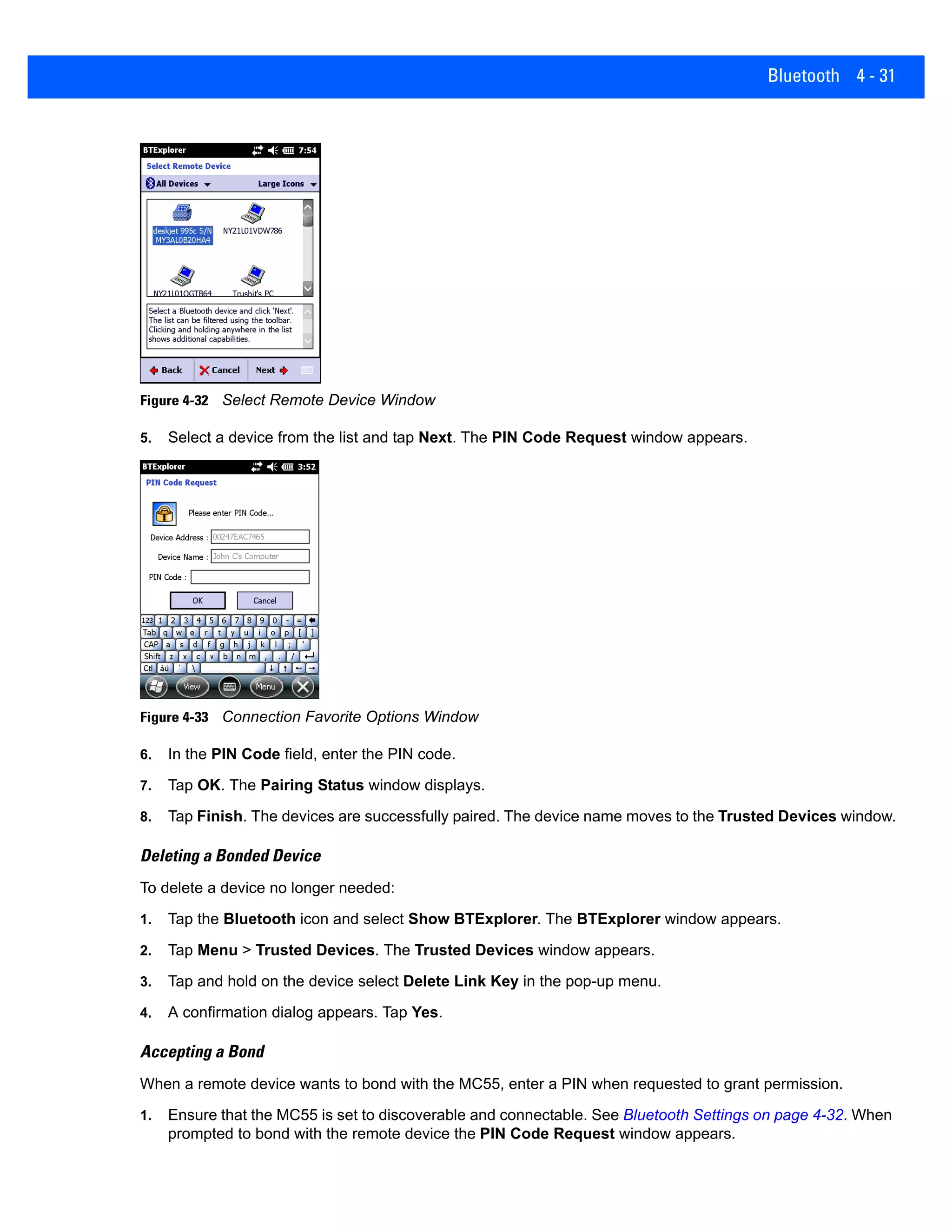 Bluetooth 4 - 31
Figure 4-32 Select Remote Device Window
5. Select a device from the list and tap Next. The PIN Code Request window appears.
Figure 4-33 Connection Favorite Options Window
6. In the PIN Code field, enter the PIN code.
7. Tap OK. The Pairing Status window displays.
8. Tap Finish. The devices are successfully paired. The device name moves to the Trusted Devices window.
Deleting a Bonded Device
To delete a device no longer needed:
1. Tap the Bluetooth icon and select Show BTExplorer. The BTExplorer window appears.
2. Tap Menu > Trusted Devices. The Trusted Devices window appears.
3. Tap and hold on the device select Delete Link Key in the pop-up menu.
4. A confirmation dialog appears. Tap Yes.
Accepting a Bond
When a remote device wants to bond with the MC55, enter a PIN when requested to grant permission.
1. Ensure that the MC55 is set to discoverable and connectable. See Bluetooth Settings on page 4-32. When
prompted to bond with the remote device the PIN Code Request window appears.
 