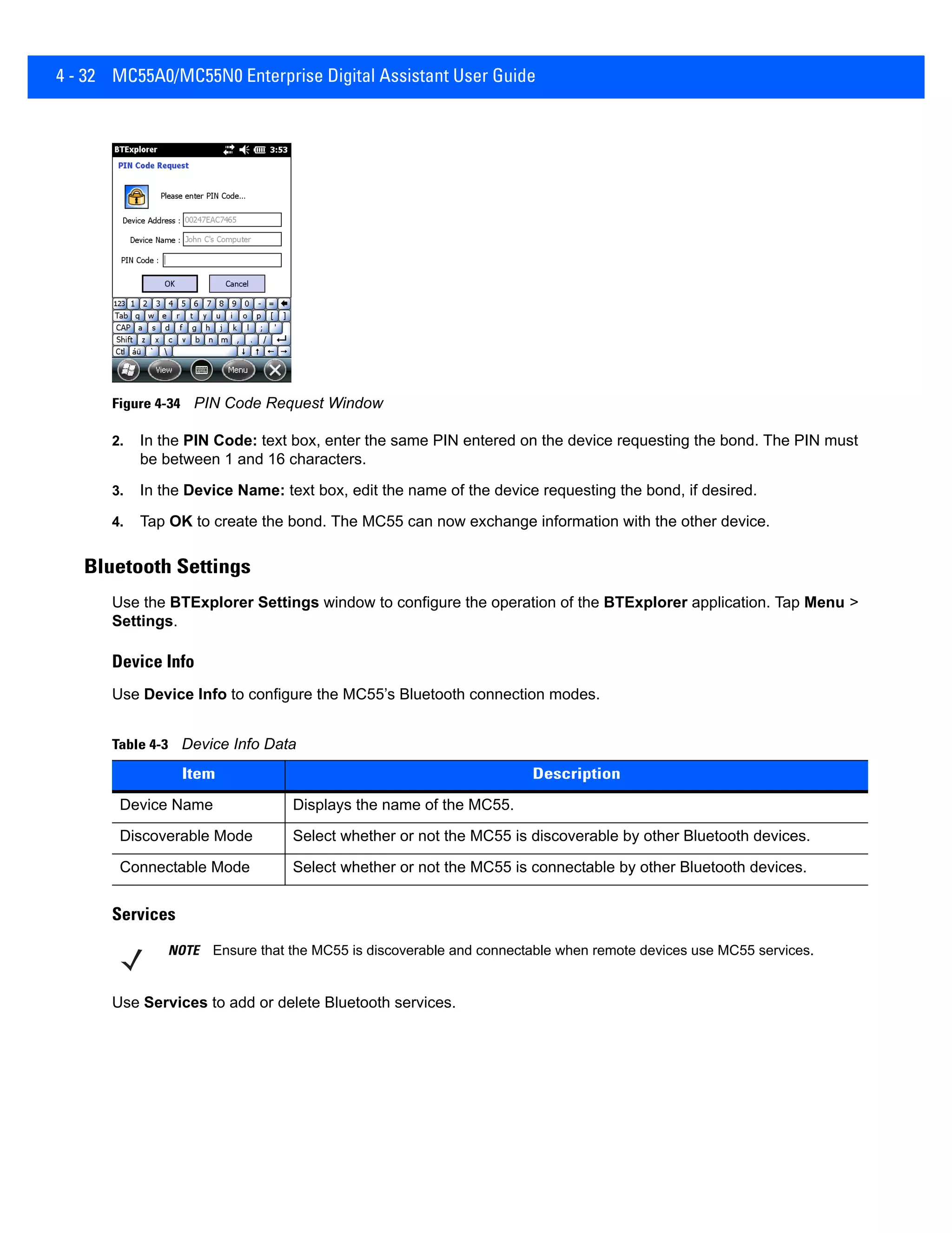 4 - 32 MC55A0/MC55N0 Enterprise Digital Assistant User Guide
Figure 4-34 PIN Code Request Window
2. In the PIN Code: text box, enter the same PIN entered on the device requesting the bond. The PIN must
be between 1 and 16 characters.
3. In the Device Name: text box, edit the name of the device requesting the bond, if desired.
4. Tap OK to create the bond. The MC55 can now exchange information with the other device.
Bluetooth Settings
Use the BTExplorer Settings window to configure the operation of the BTExplorer application. Tap Menu >
Settings.
Device Info
Use Device Info to configure the MC55’s Bluetooth connection modes.
Services
Use Services to add or delete Bluetooth services.
Table 4-3 Device Info Data
Item Description
Device Name Displays the name of the MC55.
Discoverable Mode Select whether or not the MC55 is discoverable by other Bluetooth devices.
Connectable Mode Select whether or not the MC55 is connectable by other Bluetooth devices.
NOTE Ensure that the MC55 is discoverable and connectable when remote devices use MC55 services.
 
