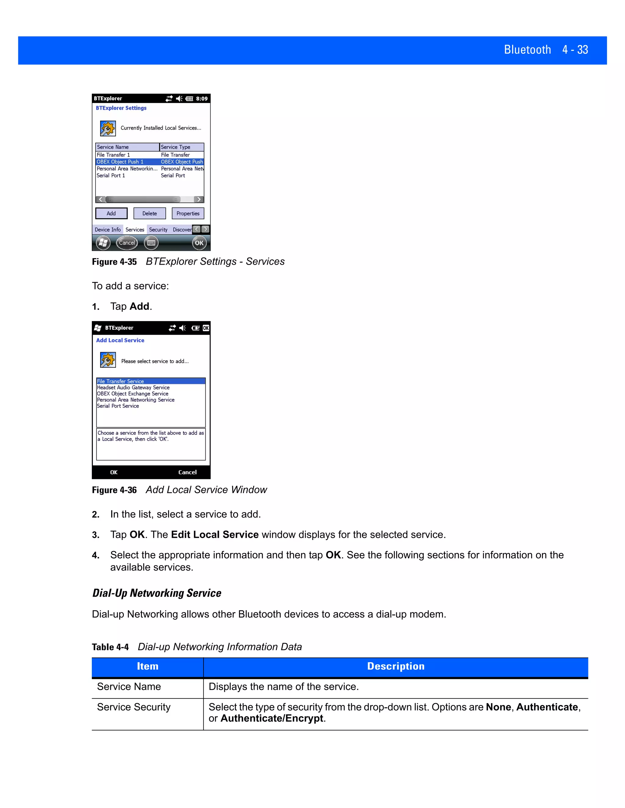 Bluetooth 4 - 33
Figure 4-35 BTExplorer Settings - Services
To add a service:
1. Tap Add.
Figure 4-36 Add Local Service Window
2. In the list, select a service to add.
3. Tap OK. The Edit Local Service window displays for the selected service.
4. Select the appropriate information and then tap OK. See the following sections for information on the
available services.
Dial-Up Networking Service
Dial-up Networking allows other Bluetooth devices to access a dial-up modem.
Table 4-4 Dial-up Networking Information Data
Item Description
Service Name Displays the name of the service.
Service Security Select the type of security from the drop-down list. Options are None, Authenticate,
or Authenticate/Encrypt.
 