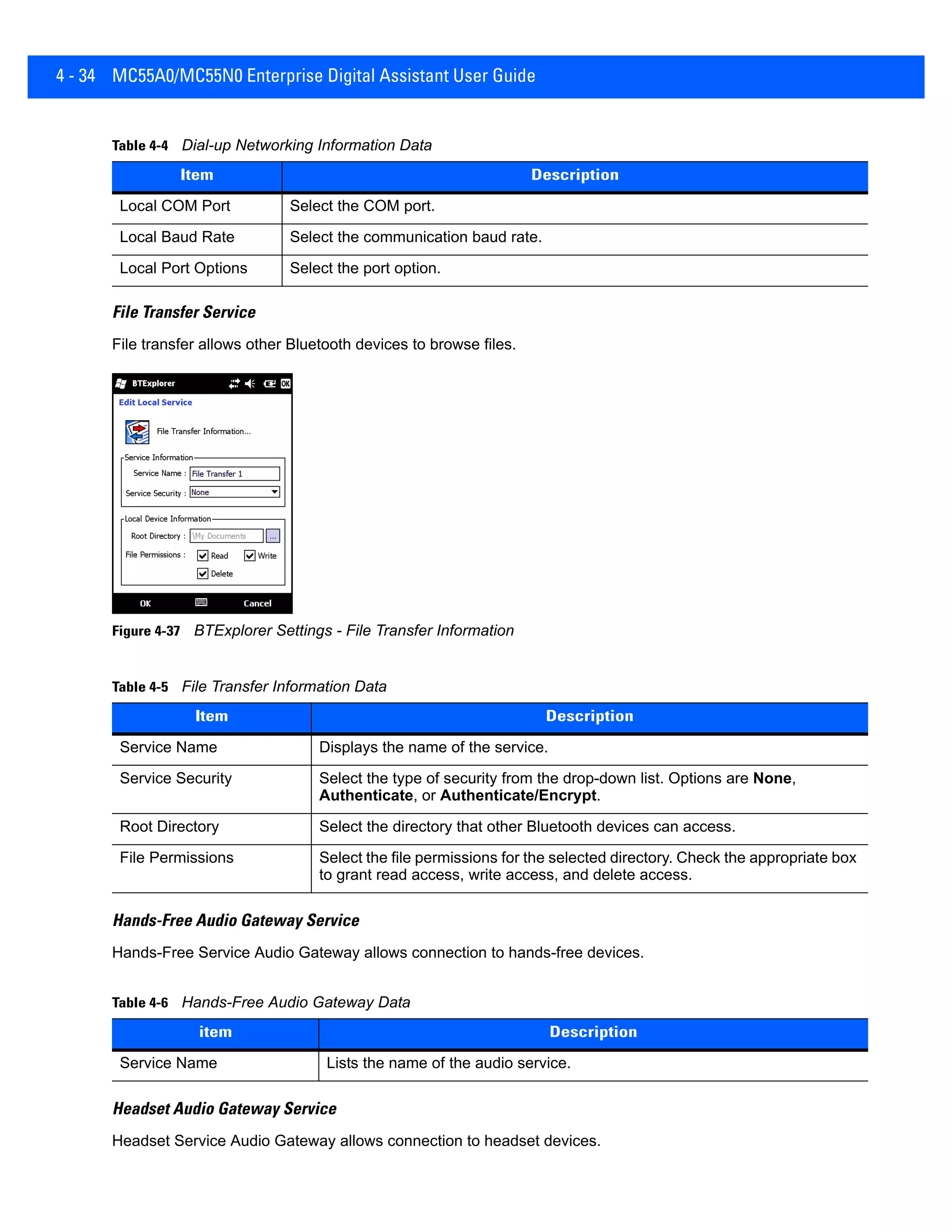 4 - 34 MC55A0/MC55N0 Enterprise Digital Assistant User Guide
File Transfer Service
File transfer allows other Bluetooth devices to browse files.
Figure 4-37 BTExplorer Settings - File Transfer Information
Hands-Free Audio Gateway Service
Hands-Free Service Audio Gateway allows connection to hands-free devices.
Headset Audio Gateway Service
Headset Service Audio Gateway allows connection to headset devices.
Local COM Port Select the COM port.
Local Baud Rate Select the communication baud rate.
Local Port Options Select the port option.
Table 4-5 File Transfer Information Data
Item Description
Service Name Displays the name of the service.
Service Security Select the type of security from the drop-down list. Options are None,
Authenticate, or Authenticate/Encrypt.
Root Directory Select the directory that other Bluetooth devices can access.
File Permissions Select the file permissions for the selected directory. Check the appropriate box
to grant read access, write access, and delete access.
Table 4-6 Hands-Free Audio Gateway Data
item Description
Service Name Lists the name of the audio service.
Table 4-4 Dial-up Networking Information Data
Item Description
 
