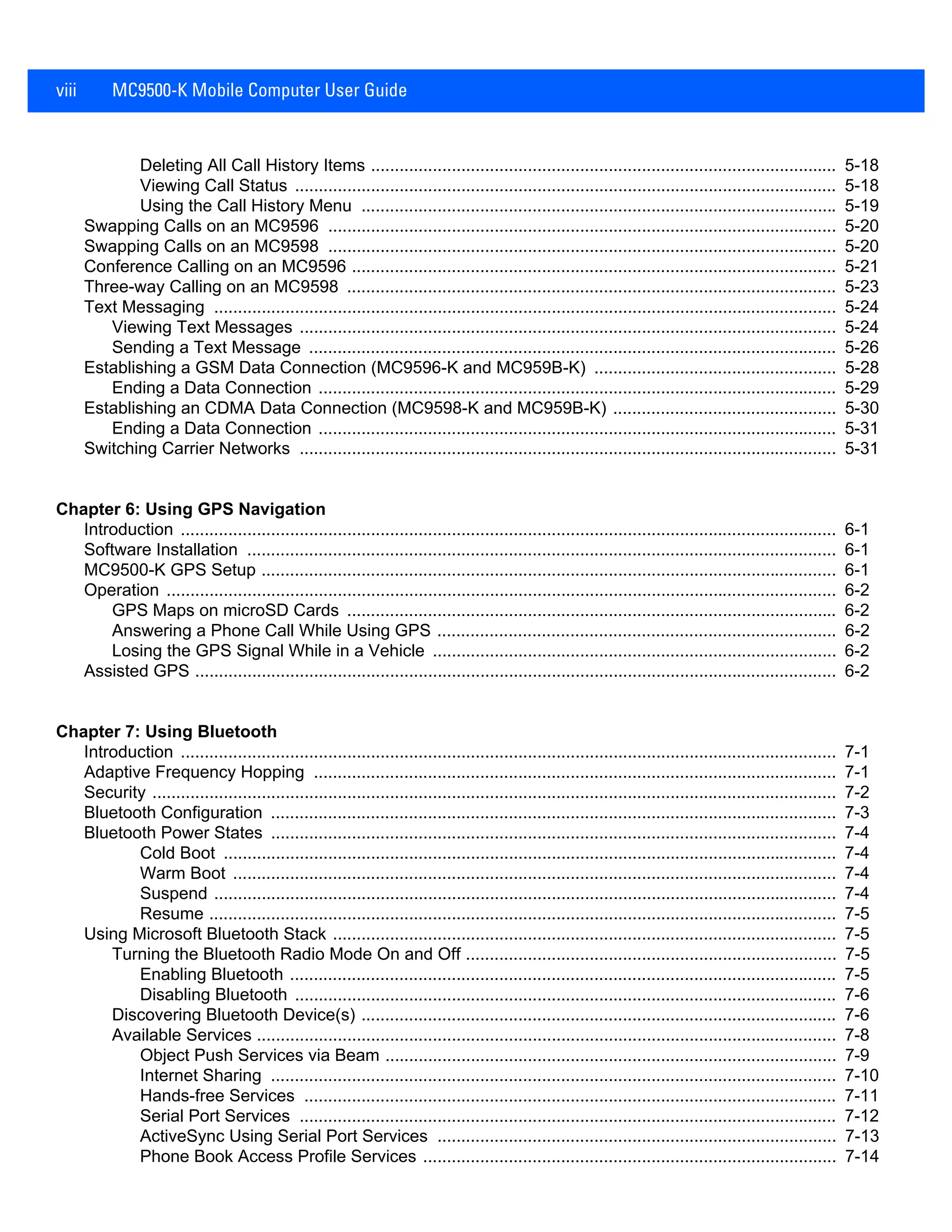 viii MC9500-K Mobile Computer User Guide
Deleting All Call History Items .................................................................................................. 5-18
Viewing Call Status .................................................................................................................. 5-18
Using the Call History Menu .................................................................................................... 5-19
Swapping Calls on an MC9596 ........................................................................................................... 5-20
Swapping Calls on an MC9598 ........................................................................................................... 5-20
Conference Calling on an MC9596 ...................................................................................................... 5-21
Three-way Calling on an MC9598 ....................................................................................................... 5-23
Text Messaging ................................................................................................................................... 5-24
Viewing Text Messages ................................................................................................................. 5-24
Sending a Text Message ............................................................................................................... 5-26
Establishing a GSM Data Connection (MC9596-K and MC959B-K) ................................................... 5-28
Ending a Data Connection ............................................................................................................. 5-29
Establishing an CDMA Data Connection (MC9598-K and MC959B-K) ............................................... 5-30
Ending a Data Connection ............................................................................................................. 5-31
Switching Carrier Networks ................................................................................................................. 5-31
Chapter 6: Using GPS Navigation
Introduction .......................................................................................................................................... 6-1
Software Installation ............................................................................................................................ 6-1
MC9500-K GPS Setup ......................................................................................................................... 6-1
Operation ............................................................................................................................................. 6-2
GPS Maps on microSD Cards ....................................................................................................... 6-2
Answering a Phone Call While Using GPS .................................................................................... 6-2
Losing the GPS Signal While in a Vehicle ..................................................................................... 6-2
Assisted GPS ....................................................................................................................................... 6-2
Chapter 7: Using Bluetooth
Introduction .......................................................................................................................................... 7-1
Adaptive Frequency Hopping .............................................................................................................. 7-1
Security ................................................................................................................................................ 7-2
Bluetooth Configuration ....................................................................................................................... 7-3
Bluetooth Power States ....................................................................................................................... 7-4
Cold Boot ................................................................................................................................. 7-4
Warm Boot ............................................................................................................................... 7-4
Suspend ................................................................................................................................... 7-4
Resume .................................................................................................................................... 7-5
Using Microsoft Bluetooth Stack .......................................................................................................... 7-5
Turning the Bluetooth Radio Mode On and Off .............................................................................. 7-5
Enabling Bluetooth ................................................................................................................... 7-5
Disabling Bluetooth .................................................................................................................. 7-6
Discovering Bluetooth Device(s) .................................................................................................... 7-6
Available Services .......................................................................................................................... 7-8
Object Push Services via Beam ............................................................................................... 7-9
Internet Sharing ....................................................................................................................... 7-10
Hands-free Services ................................................................................................................ 7-11
Serial Port Services ................................................................................................................. 7-12
ActiveSync Using Serial Port Services .................................................................................... 7-13
Phone Book Access Profile Services ....................................................................................... 7-14
 