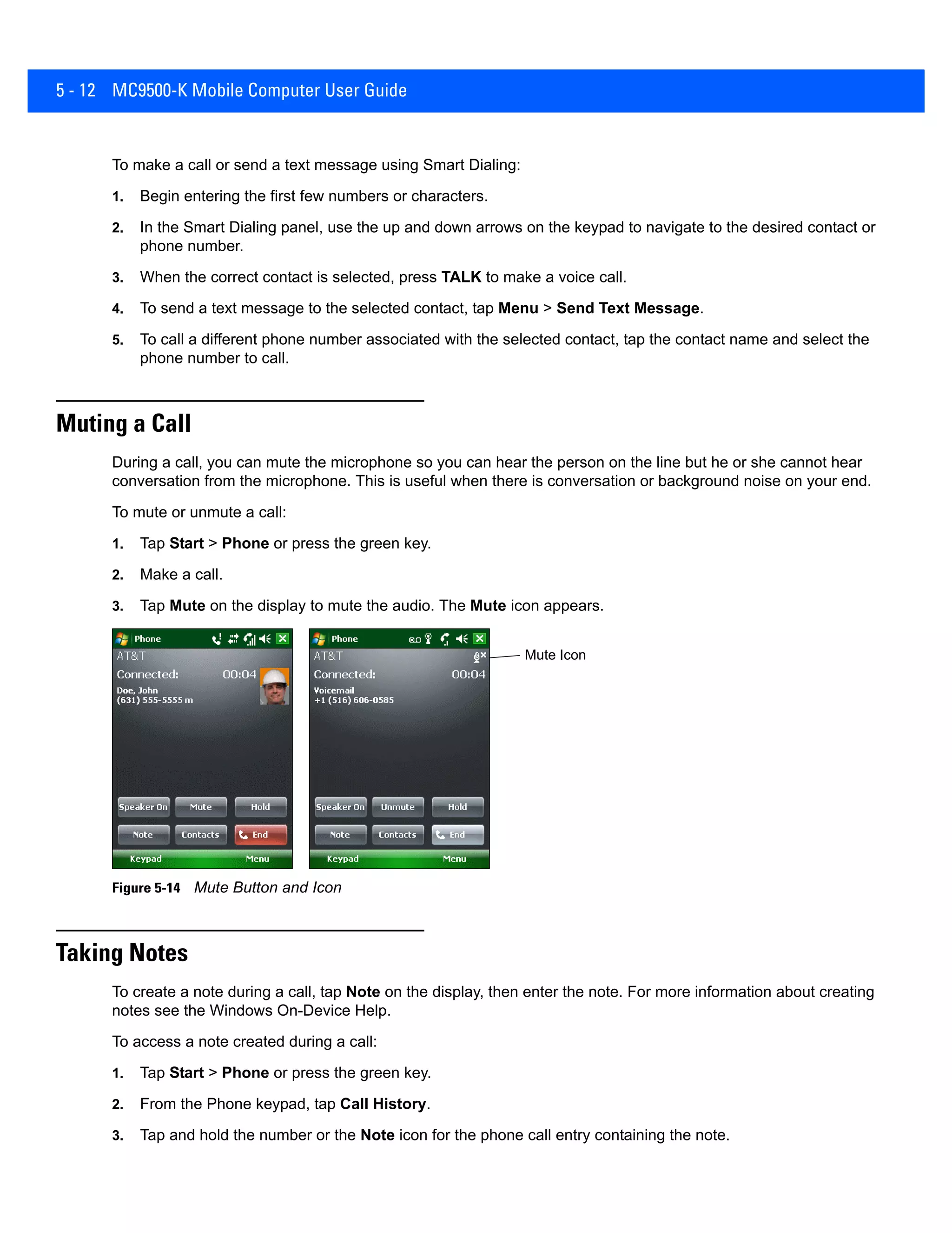 5 - 12 MC9500-K Mobile Computer User Guide
To make a call or send a text message using Smart Dialing:
1. Begin entering the first few numbers or characters.
2. In the Smart Dialing panel, use the up and down arrows on the keypad to navigate to the desired contact or
phone number.
3. When the correct contact is selected, press TALK to make a voice call.
4. To send a text message to the selected contact, tap Menu > Send Text Message.
5. To call a different phone number associated with the selected contact, tap the contact name and select the
phone number to call.
Muting a Call
During a call, you can mute the microphone so you can hear the person on the line but he or she cannot hear
conversation from the microphone. This is useful when there is conversation or background noise on your end.
To mute or unmute a call:
1. Tap Start > Phone or press the green key.
2. Make a call.
3. Tap Mute on the display to mute the audio. The Mute icon appears.
Figure 5-14 Mute Button and Icon
Taking Notes
To create a note during a call, tap Note on the display, then enter the note. For more information about creating
notes see the Windows On-Device Help.
To access a note created during a call:
1. Tap Start > Phone or press the green key.
2. From the Phone keypad, tap Call History.
3. Tap and hold the number or the Note icon for the phone call entry containing the note.
Mute Icon
 