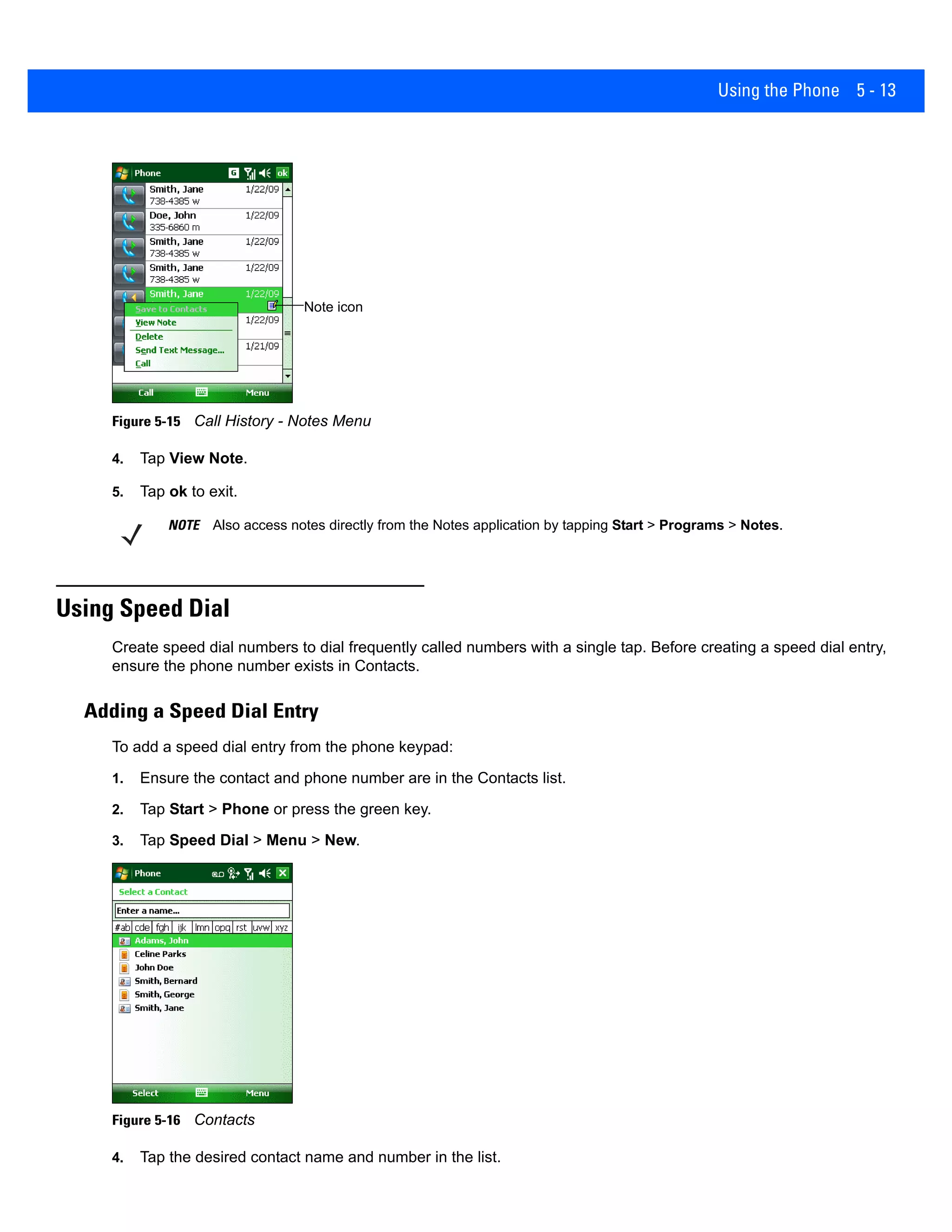 Using the Phone 5 - 13
Figure 5-15 Call History - Notes Menu
4. Tap View Note.
5. Tap ok to exit.
Using Speed Dial
Create speed dial numbers to dial frequently called numbers with a single tap. Before creating a speed dial entry,
ensure the phone number exists in Contacts.
Adding a Speed Dial Entry
To add a speed dial entry from the phone keypad:
1. Ensure the contact and phone number are in the Contacts list.
2. Tap Start > Phone or press the green key.
3. Tap Speed Dial > Menu > New.
Figure 5-16 Contacts
4. Tap the desired contact name and number in the list.
Note icon
NOTE Also access notes directly from the Notes application by tapping Start > Programs > Notes.
 