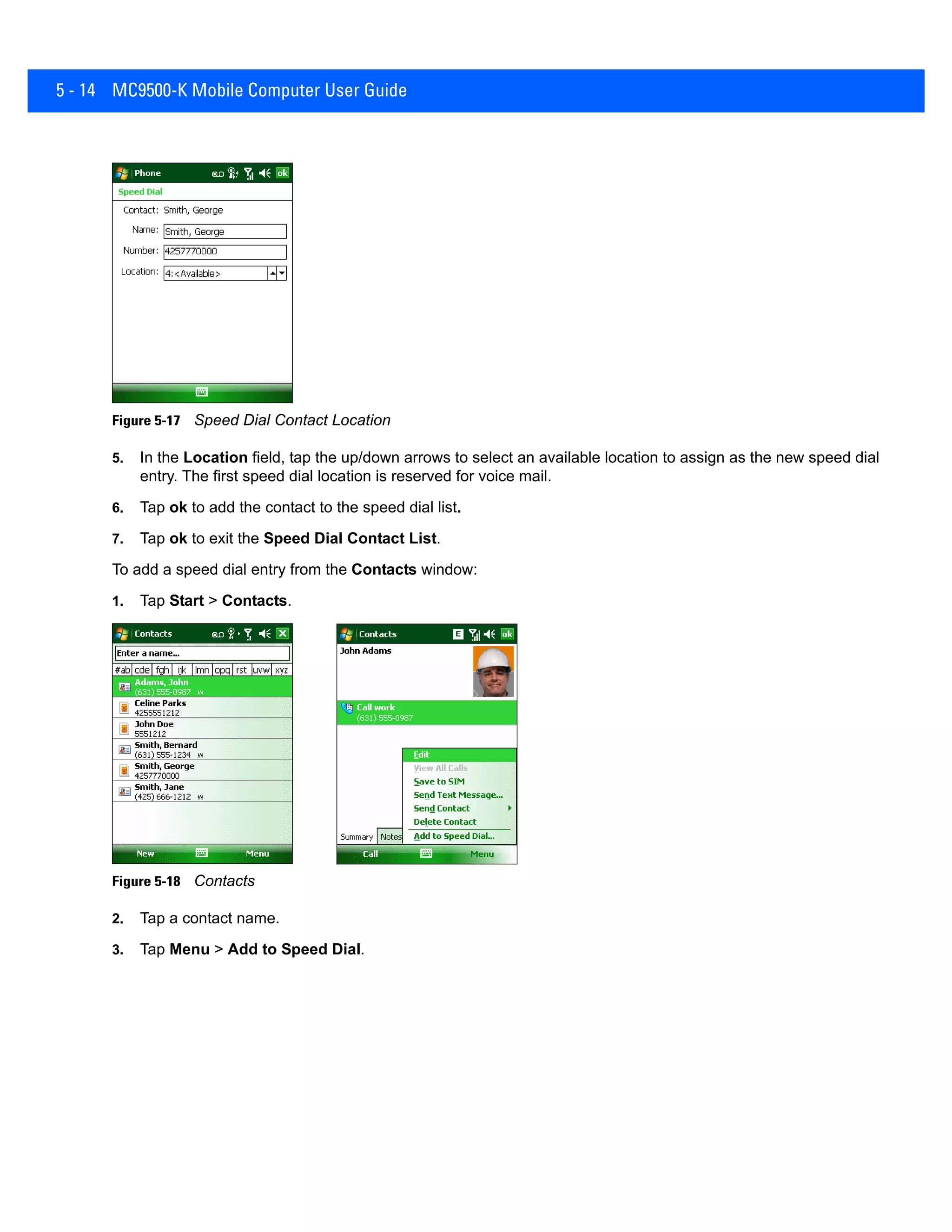 5 - 14 MC9500-K Mobile Computer User Guide
Figure 5-17 Speed Dial Contact Location
5. In the Location field, tap the up/down arrows to select an available location to assign as the new speed dial
entry. The first speed dial location is reserved for voice mail.
6. Tap ok to add the contact to the speed dial list.
7. Tap ok to exit the Speed Dial Contact List.
To add a speed dial entry from the Contacts window:
1. Tap Start > Contacts.
Figure 5-18 Contacts
2. Tap a contact name.
3. Tap Menu > Add to Speed Dial.
 