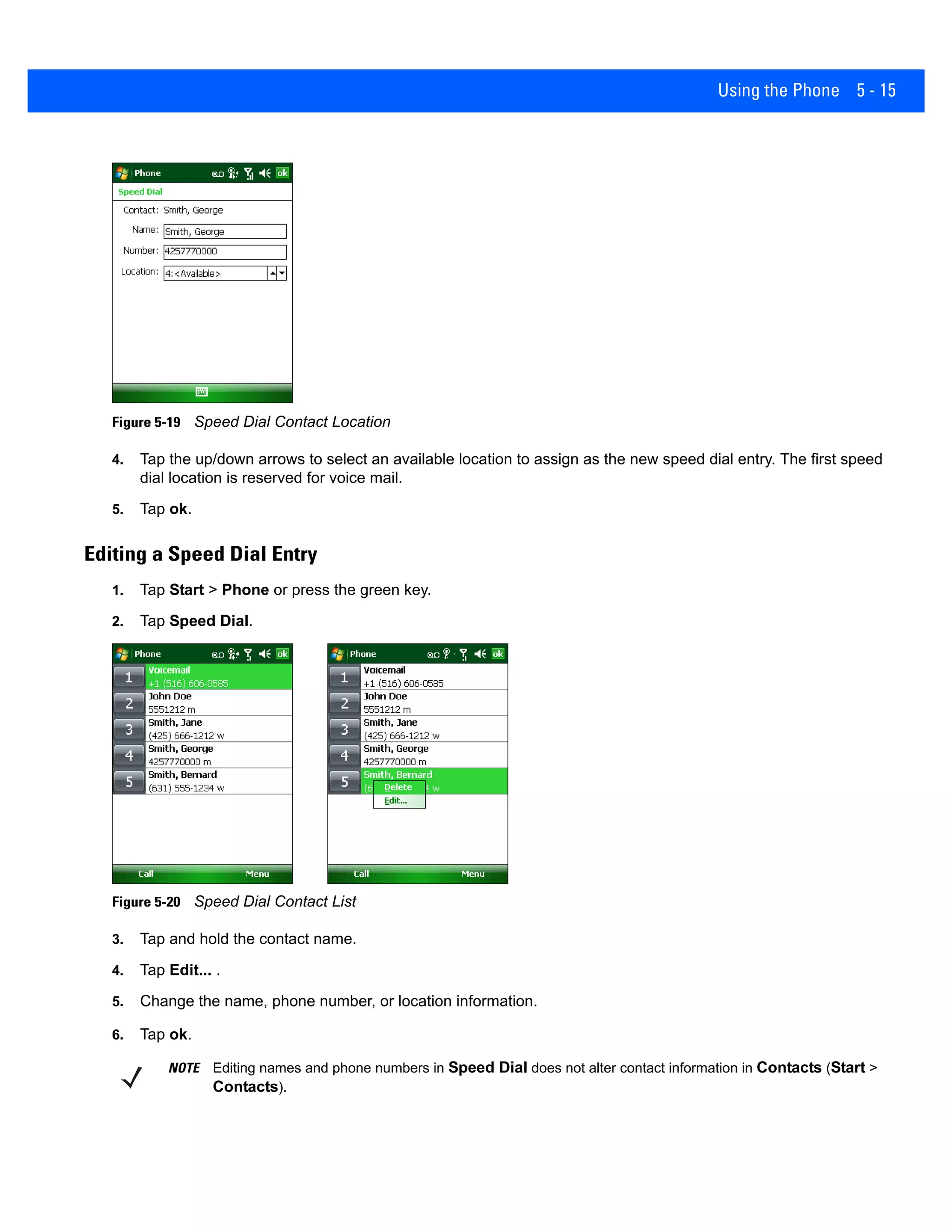 Using the Phone 5 - 15
Figure 5-19 Speed Dial Contact Location
4. Tap the up/down arrows to select an available location to assign as the new speed dial entry. The first speed
dial location is reserved for voice mail.
5. Tap ok.
Editing a Speed Dial Entry
1. Tap Start > Phone or press the green key.
2. Tap Speed Dial.
Figure 5-20 Speed Dial Contact List
3. Tap and hold the contact name.
4. Tap Edit... .
5. Change the name, phone number, or location information.
6. Tap ok.
NOTE Editing names and phone numbers in Speed Dial does not alter contact information in Contacts (Start >
Contacts).
 