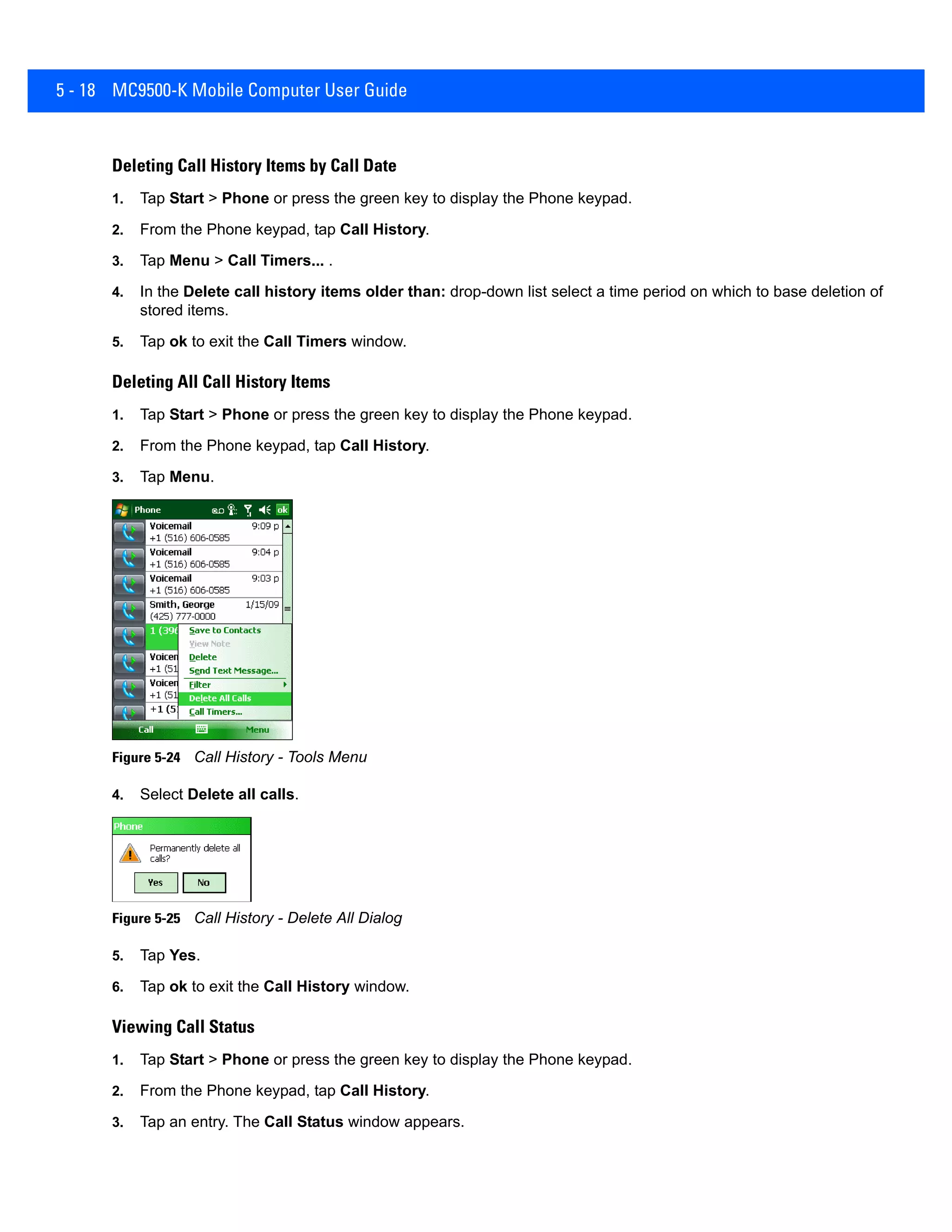 5 - 18 MC9500-K Mobile Computer User Guide
Deleting Call History Items by Call Date
1. Tap Start > Phone or press the green key to display the Phone keypad.
2. From the Phone keypad, tap Call History.
3. Tap Menu > Call Timers... .
4. In the Delete call history items older than: drop-down list select a time period on which to base deletion of
stored items.
5. Tap ok to exit the Call Timers window.
Deleting All Call History Items
1. Tap Start > Phone or press the green key to display the Phone keypad.
2. From the Phone keypad, tap Call History.
3. Tap Menu.
Figure 5-24 Call History - Tools Menu
4. Select Delete all calls.
Figure 5-25 Call History - Delete All Dialog
5. Tap Yes.
6. Tap ok to exit the Call History window.
Viewing Call Status
1. Tap Start > Phone or press the green key to display the Phone keypad.
2. From the Phone keypad, tap Call History.
3. Tap an entry. The Call Status window appears.
 