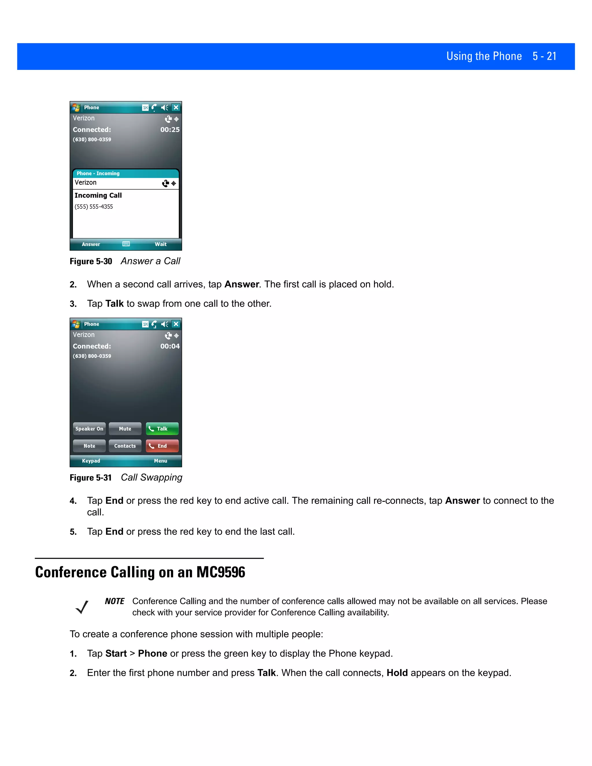 Using the Phone 5 - 21
Figure 5-30 Answer a Call
2. When a second call arrives, tap Answer. The first call is placed on hold.
3. Tap Talk to swap from one call to the other.
Figure 5-31 Call Swapping
4. Tap End or press the red key to end active call. The remaining call re-connects, tap Answer to connect to the
call.
5. Tap End or press the red key to end the last call.
Conference Calling on an MC9596
To create a conference phone session with multiple people:
1. Tap Start > Phone or press the green key to display the Phone keypad.
2. Enter the first phone number and press Talk. When the call connects, Hold appears on the keypad.
NOTE Conference Calling and the number of conference calls allowed may not be available on all services. Please
check with your service provider for Conference Calling availability.
 