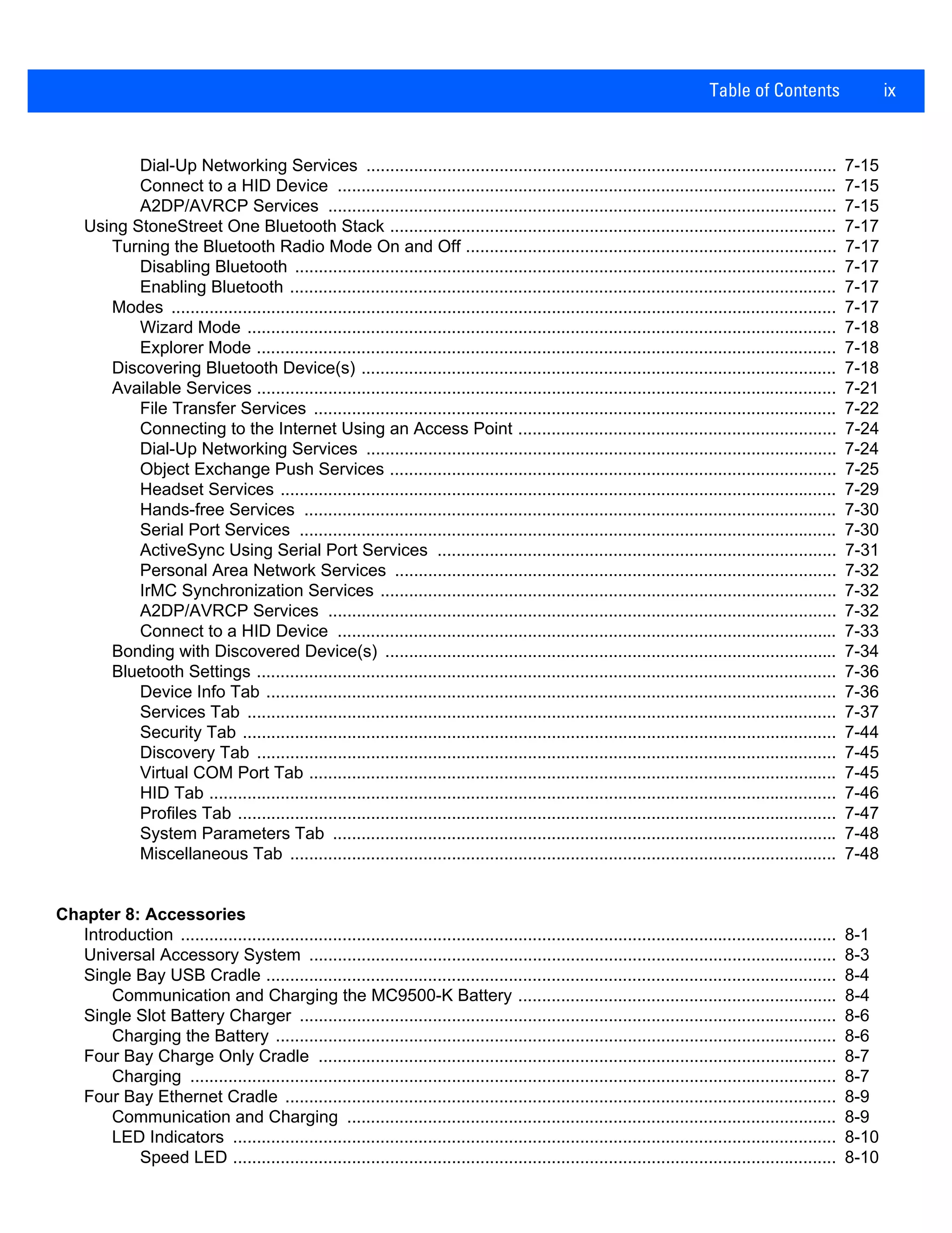Table of Contents ix
Dial-Up Networking Services ................................................................................................... 7-15
Connect to a HID Device ......................................................................................................... 7-15
A2DP/AVRCP Services ........................................................................................................... 7-15
Using StoneStreet One Bluetooth Stack .............................................................................................. 7-17
Turning the Bluetooth Radio Mode On and Off .............................................................................. 7-17
Disabling Bluetooth .................................................................................................................. 7-17
Enabling Bluetooth ................................................................................................................... 7-17
Modes ............................................................................................................................................ 7-17
Wizard Mode ............................................................................................................................ 7-18
Explorer Mode .......................................................................................................................... 7-18
Discovering Bluetooth Device(s) .................................................................................................... 7-18
Available Services .......................................................................................................................... 7-21
File Transfer Services .............................................................................................................. 7-22
Connecting to the Internet Using an Access Point ................................................................... 7-24
Dial-Up Networking Services ................................................................................................... 7-24
Object Exchange Push Services .............................................................................................. 7-25
Headset Services ..................................................................................................................... 7-29
Hands-free Services ................................................................................................................ 7-30
Serial Port Services ................................................................................................................. 7-30
ActiveSync Using Serial Port Services .................................................................................... 7-31
Personal Area Network Services ............................................................................................. 7-32
IrMC Synchronization Services ................................................................................................ 7-32
A2DP/AVRCP Services ........................................................................................................... 7-32
Connect to a HID Device ......................................................................................................... 7-33
Bonding with Discovered Device(s) ............................................................................................... 7-34
Bluetooth Settings .......................................................................................................................... 7-36
Device Info Tab ........................................................................................................................ 7-36
Services Tab ............................................................................................................................ 7-37
Security Tab ............................................................................................................................. 7-44
Discovery Tab .......................................................................................................................... 7-45
Virtual COM Port Tab ............................................................................................................... 7-45
HID Tab .................................................................................................................................... 7-46
Profiles Tab .............................................................................................................................. 7-47
System Parameters Tab .......................................................................................................... 7-48
Miscellaneous Tab ................................................................................................................... 7-48
Chapter 8: Accessories
Introduction .......................................................................................................................................... 8-1
Universal Accessory System ............................................................................................................... 8-3
Single Bay USB Cradle ........................................................................................................................ 8-4
Communication and Charging the MC9500-K Battery ................................................................... 8-4
Single Slot Battery Charger ................................................................................................................. 8-6
Charging the Battery ...................................................................................................................... 8-6
Four Bay Charge Only Cradle ............................................................................................................. 8-7
Charging ........................................................................................................................................ 8-7
Four Bay Ethernet Cradle .................................................................................................................... 8-9
Communication and Charging ....................................................................................................... 8-9
LED Indicators ............................................................................................................................... 8-10
Speed LED ............................................................................................................................... 8-10
 