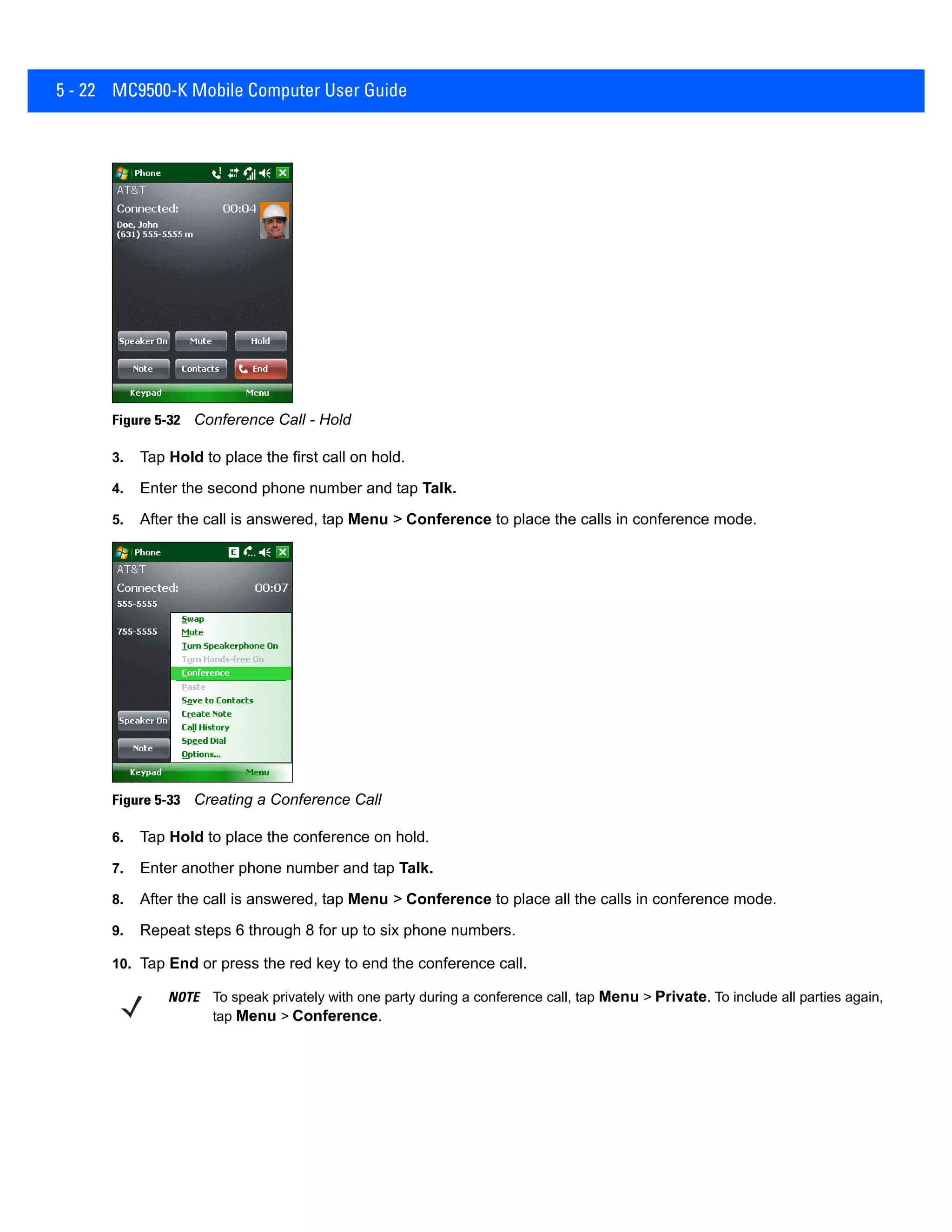 5 - 22 MC9500-K Mobile Computer User Guide
Figure 5-32 Conference Call - Hold
3. Tap Hold to place the first call on hold.
4. Enter the second phone number and tap Talk.
5. After the call is answered, tap Menu > Conference to place the calls in conference mode.
Figure 5-33 Creating a Conference Call
6. Tap Hold to place the conference on hold.
7. Enter another phone number and tap Talk.
8. After the call is answered, tap Menu > Conference to place all the calls in conference mode.
9. Repeat steps 6 through 8 for up to six phone numbers.
10. Tap End or press the red key to end the conference call.
NOTE To speak privately with one party during a conference call, tap Menu > Private. To include all parties again,
tap Menu > Conference.
 