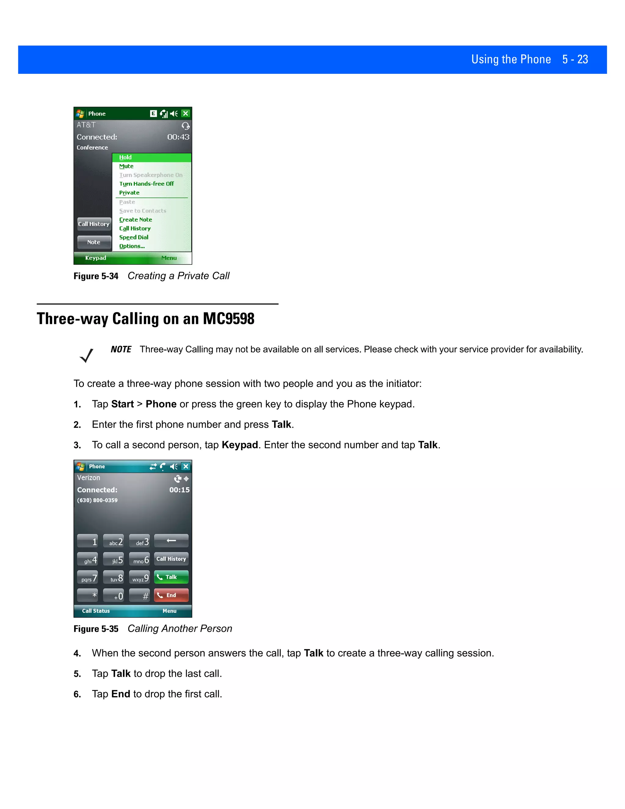 Using the Phone 5 - 23
Figure 5-34 Creating a Private Call
Three-way Calling on an MC9598
To create a three-way phone session with two people and you as the initiator:
1. Tap Start > Phone or press the green key to display the Phone keypad.
2. Enter the first phone number and press Talk.
3. To call a second person, tap Keypad. Enter the second number and tap Talk.
Figure 5-35 Calling Another Person
4. When the second person answers the call, tap Talk to create a three-way calling session.
5. Tap Talk to drop the last call.
6. Tap End to drop the first call.
NOTE Three-way Calling may not be available on all services. Please check with your service provider for availability.
 