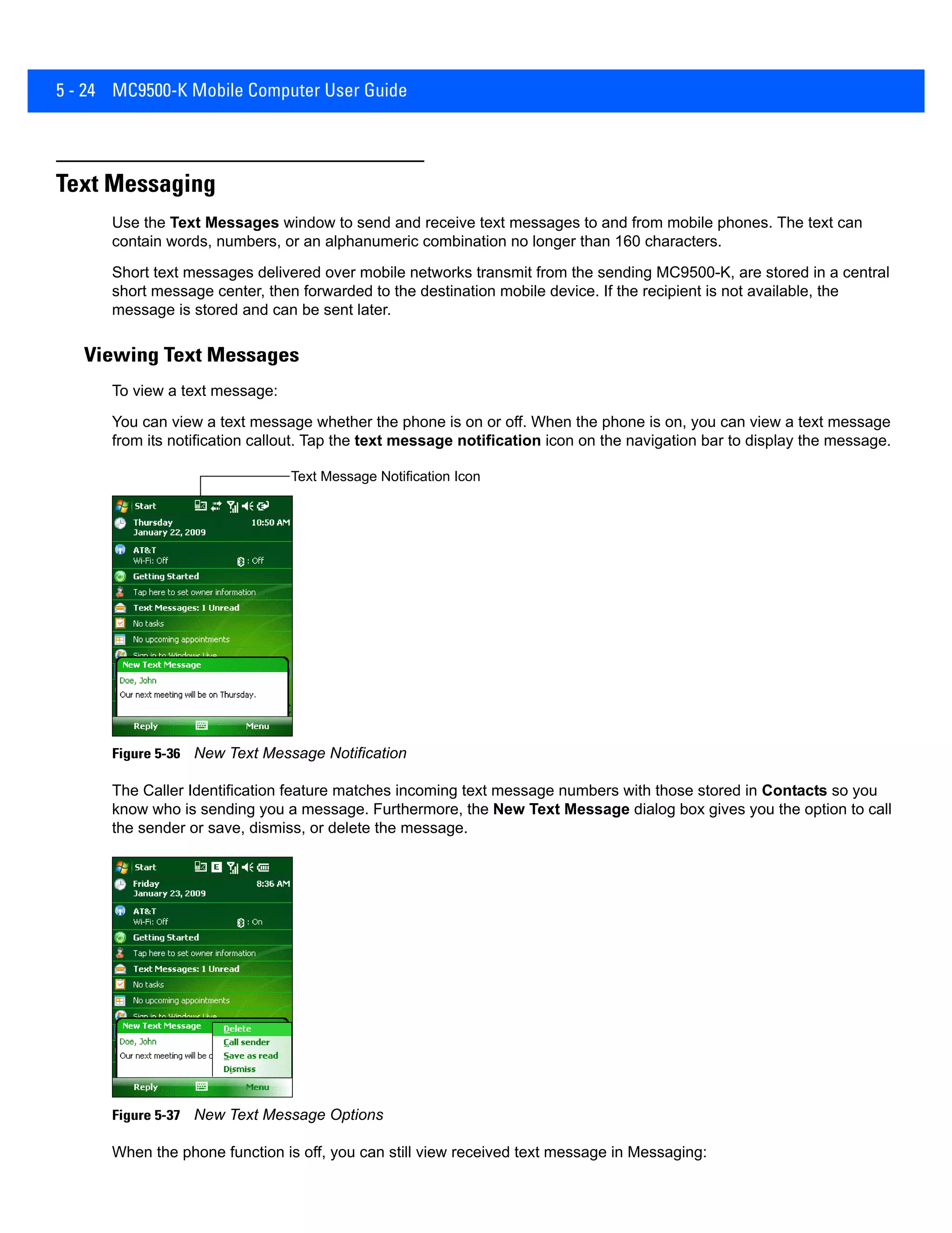 5 - 24 MC9500-K Mobile Computer User Guide
Text Messaging
Use the Text Messages window to send and receive text messages to and from mobile phones. The text can
contain words, numbers, or an alphanumeric combination no longer than 160 characters.
Short text messages delivered over mobile networks transmit from the sending MC9500-K, are stored in a central
short message center, then forwarded to the destination mobile device. If the recipient is not available, the
message is stored and can be sent later.
Viewing Text Messages
To view a text message:
You can view a text message whether the phone is on or off. When the phone is on, you can view a text message
from its notification callout. Tap the text message notification icon on the navigation bar to display the message.
Figure 5-36 New Text Message Notification
The Caller Identification feature matches incoming text message numbers with those stored in Contacts so you
know who is sending you a message. Furthermore, the New Text Message dialog box gives you the option to call
the sender or save, dismiss, or delete the message.
Figure 5-37 New Text Message Options
When the phone function is off, you can still view received text message in Messaging:
Text Message Notification Icon
 