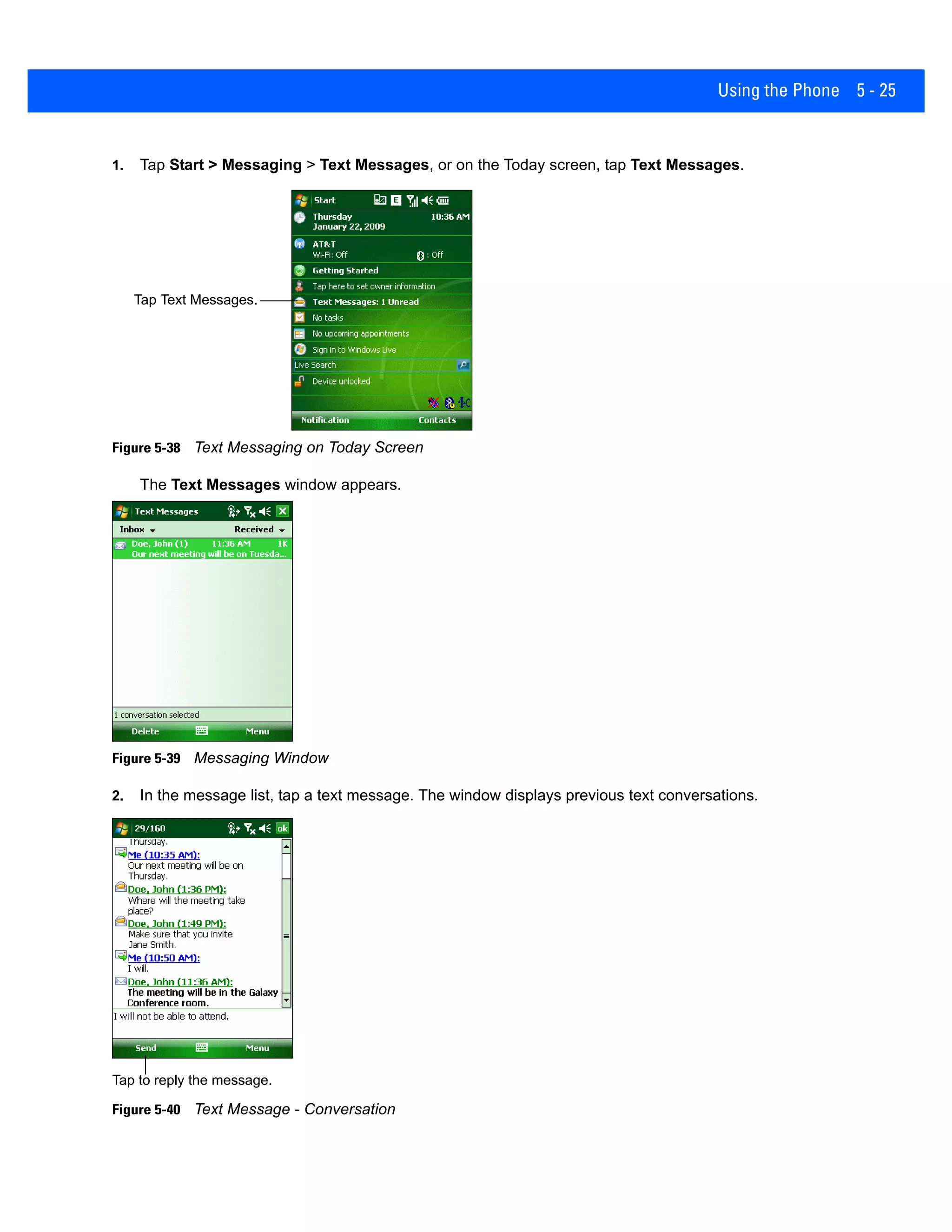 Using the Phone 5 - 25
1. Tap Start > Messaging > Text Messages, or on the Today screen, tap Text Messages.
Figure 5-38 Text Messaging on Today Screen
The Text Messages window appears.
Figure 5-39 Messaging Window
2. In the message list, tap a text message. The window displays previous text conversations.
Figure 5-40 Text Message - Conversation
Tap Text Messages.
Tap to reply the message.
 