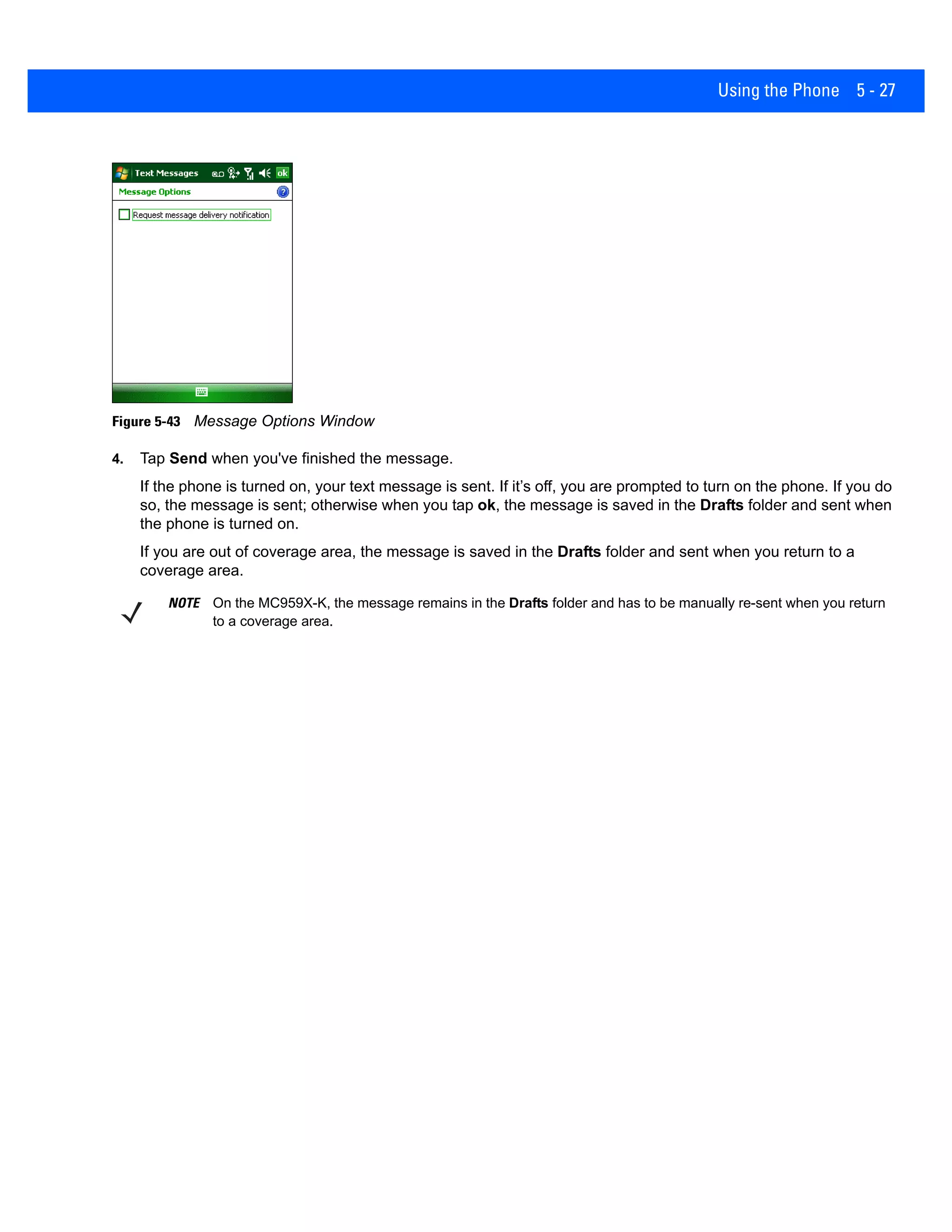 Using the Phone 5 - 27
Figure 5-43 Message Options Window
4. Tap Send when you've finished the message.
If the phone is turned on, your text message is sent. If it’s off, you are prompted to turn on the phone. If you do
so, the message is sent; otherwise when you tap ok, the message is saved in the Drafts folder and sent when
the phone is turned on.
If you are out of coverage area, the message is saved in the Drafts folder and sent when you return to a
coverage area.
NOTE On the MC959X-K, the message remains in the Drafts folder and has to be manually re-sent when you return
to a coverage area.
 