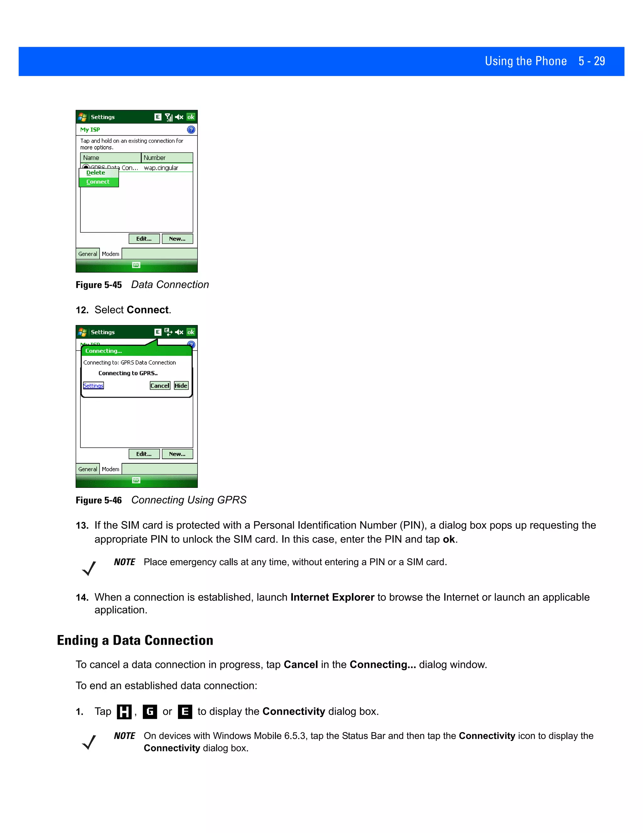 Using the Phone 5 - 29
Figure 5-45 Data Connection
12. Select Connect.
Figure 5-46 Connecting Using GPRS
13. If the SIM card is protected with a Personal Identification Number (PIN), a dialog box pops up requesting the
appropriate PIN to unlock the SIM card. In this case, enter the PIN and tap ok.
14. When a connection is established, launch Internet Explorer to browse the Internet or launch an applicable
application.
Ending a Data Connection
To cancel a data connection in progress, tap Cancel in the Connecting... dialog window.
To end an established data connection:
1. Tap , or to display the Connectivity dialog box.
NOTE Place emergency calls at any time, without entering a PIN or a SIM card.
NOTE On devices with Windows Mobile 6.5.3, tap the Status Bar and then tap the Connectivity icon to display the
Connectivity dialog box.
 