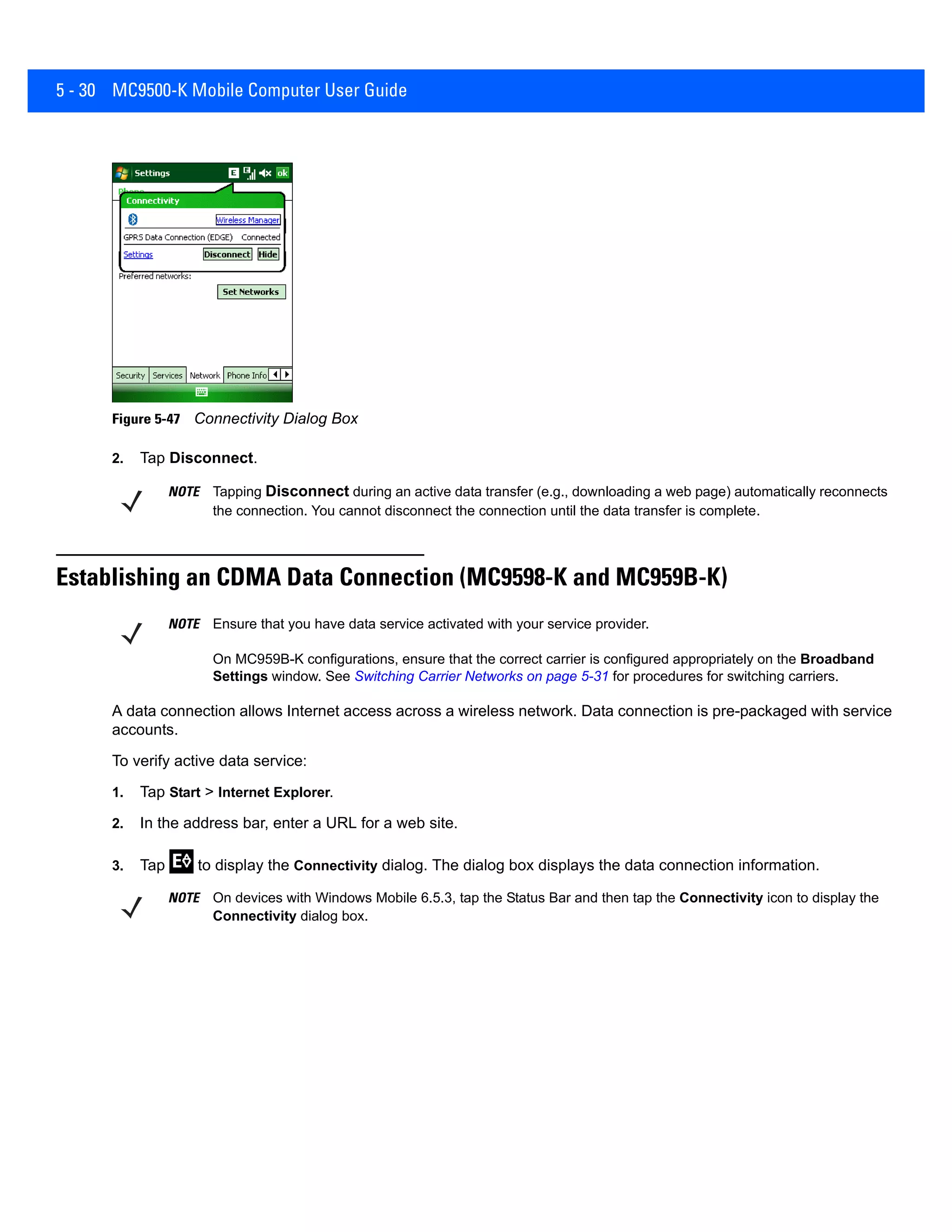 5 - 30 MC9500-K Mobile Computer User Guide
Figure 5-47 Connectivity Dialog Box
2. Tap Disconnect.
Establishing an CDMA Data Connection (MC9598-K and MC959B-K)
A data connection allows Internet access across a wireless network. Data connection is pre-packaged with service
accounts.
To verify active data service:
1. Tap Start > Internet Explorer.
2. In the address bar, enter a URL for a web site.
3. Tap to display the Connectivity dialog. The dialog box displays the data connection information.
NOTE Tapping Disconnect during an active data transfer (e.g., downloading a web page) automatically reconnects
the connection. You cannot disconnect the connection until the data transfer is complete.
NOTE Ensure that you have data service activated with your service provider.
On MC959B-K configurations, ensure that the correct carrier is configured appropriately on the Broadband
Settings window. See Switching Carrier Networks on page 5-31 for procedures for switching carriers.
NOTE On devices with Windows Mobile 6.5.3, tap the Status Bar and then tap the Connectivity icon to display the
Connectivity dialog box.
 