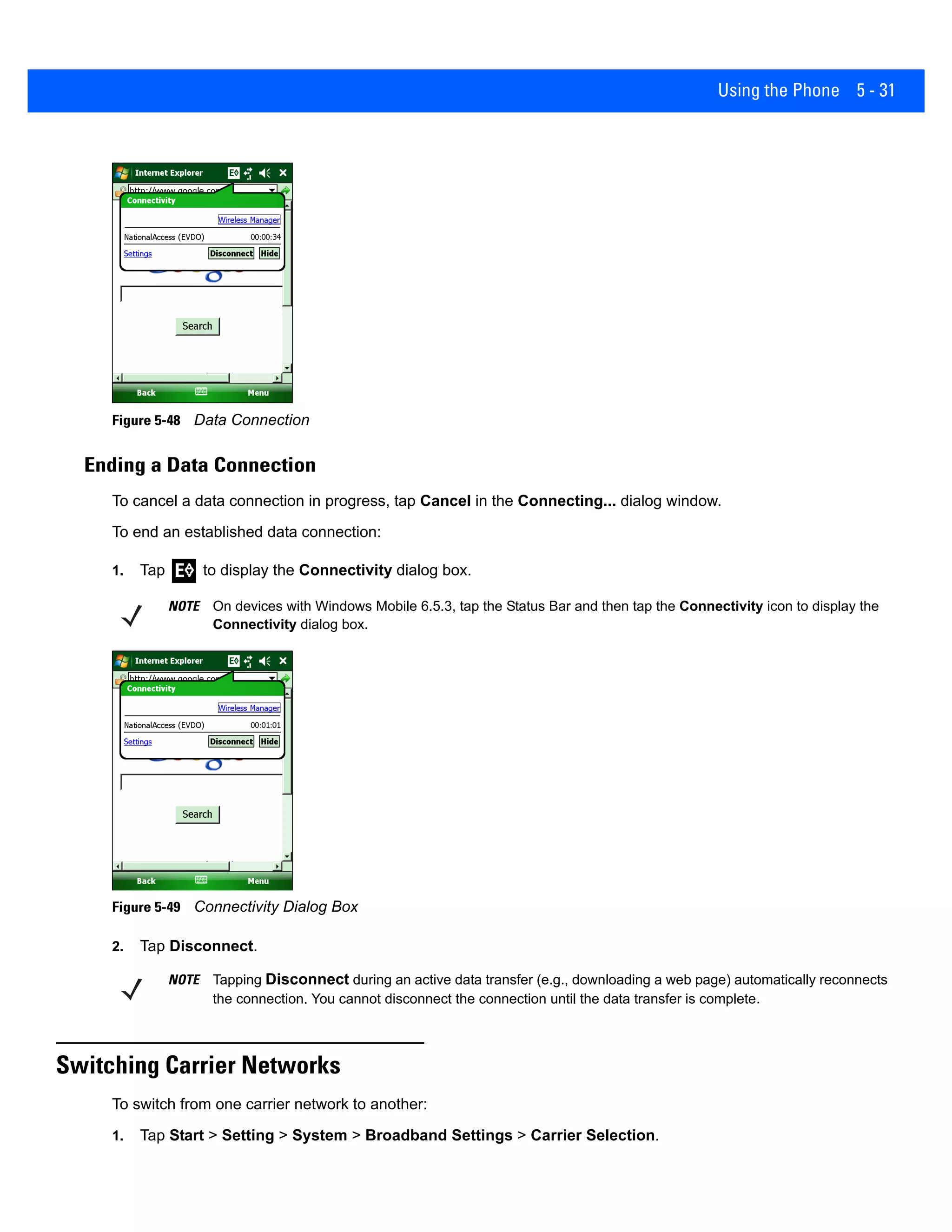 Using the Phone 5 - 31
Figure 5-48 Data Connection
Ending a Data Connection
To cancel a data connection in progress, tap Cancel in the Connecting... dialog window.
To end an established data connection:
1. Tap to display the Connectivity dialog box.
Figure 5-49 Connectivity Dialog Box
2. Tap Disconnect.
Switching Carrier Networks
To switch from one carrier network to another:
1. Tap Start > Setting > System > Broadband Settings > Carrier Selection.
NOTE On devices with Windows Mobile 6.5.3, tap the Status Bar and then tap the Connectivity icon to display the
Connectivity dialog box.
NOTE Tapping Disconnect during an active data transfer (e.g., downloading a web page) automatically reconnects
the connection. You cannot disconnect the connection until the data transfer is complete.
 