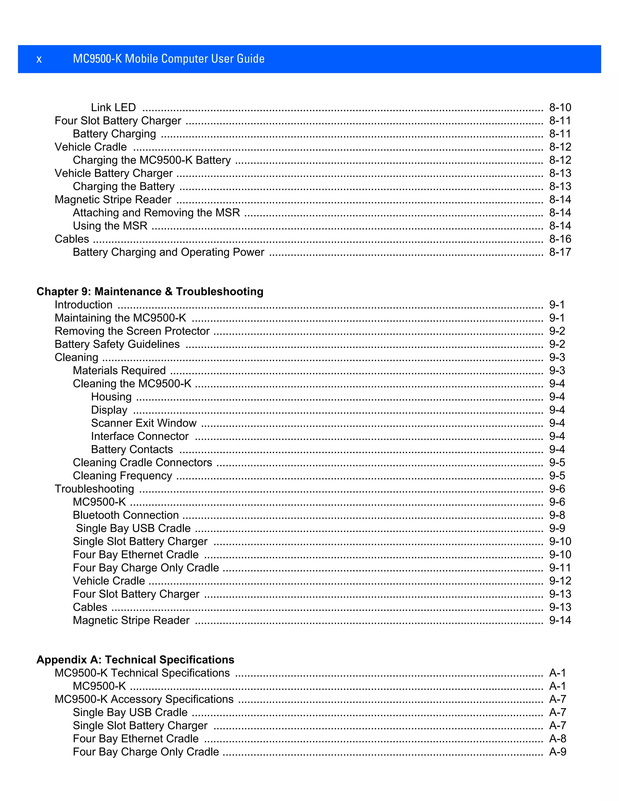 x MC9500-K Mobile Computer User Guide
Link LED .................................................................................................................................. 8-10
Four Slot Battery Charger .................................................................................................................... 8-11
Battery Charging ............................................................................................................................ 8-11
Vehicle Cradle ..................................................................................................................................... 8-12
Charging the MC9500-K Battery .................................................................................................... 8-12
Vehicle Battery Charger ....................................................................................................................... 8-13
Charging the Battery ...................................................................................................................... 8-13
Magnetic Stripe Reader ....................................................................................................................... 8-14
Attaching and Removing the MSR ................................................................................................. 8-14
Using the MSR ............................................................................................................................... 8-14
Cables .................................................................................................................................................. 8-16
Battery Charging and Operating Power ......................................................................................... 8-17
Chapter 9: Maintenance & Troubleshooting
Introduction .......................................................................................................................................... 9-1
Maintaining the MC9500-K .................................................................................................................. 9-1
Removing the Screen Protector ........................................................................................................... 9-2
Battery Safety Guidelines .................................................................................................................... 9-2
Cleaning ............................................................................................................................................... 9-3
Materials Required ......................................................................................................................... 9-3
Cleaning the MC9500-K ................................................................................................................. 9-4
Housing .................................................................................................................................... 9-4
Display ..................................................................................................................................... 9-4
Scanner Exit Window ............................................................................................................... 9-4
Interface Connector ................................................................................................................. 9-4
Battery Contacts ...................................................................................................................... 9-4
Cleaning Cradle Connectors .......................................................................................................... 9-5
Cleaning Frequency ....................................................................................................................... 9-5
Troubleshooting ................................................................................................................................... 9-6
MC9500-K ...................................................................................................................................... 9-6
Bluetooth Connection ..................................................................................................................... 9-8
Single Bay USB Cradle ................................................................................................................. 9-9
Single Slot Battery Charger ........................................................................................................... 9-10
Four Bay Ethernet Cradle .............................................................................................................. 9-10
Four Bay Charge Only Cradle ........................................................................................................ 9-11
Vehicle Cradle ................................................................................................................................ 9-12
Four Slot Battery Charger .............................................................................................................. 9-13
Cables ............................................................................................................................................ 9-13
Magnetic Stripe Reader ................................................................................................................. 9-14
Appendix A: Technical Specifications
MC9500-K Technical Specifications .................................................................................................... A-1
MC9500-K ...................................................................................................................................... A-1
MC9500-K Accessory Specifications ................................................................................................... A-7
Single Bay USB Cradle .................................................................................................................. A-7
Single Slot Battery Charger ........................................................................................................... A-7
Four Bay Ethernet Cradle .............................................................................................................. A-8
Four Bay Charge Only Cradle ........................................................................................................ A-9
 