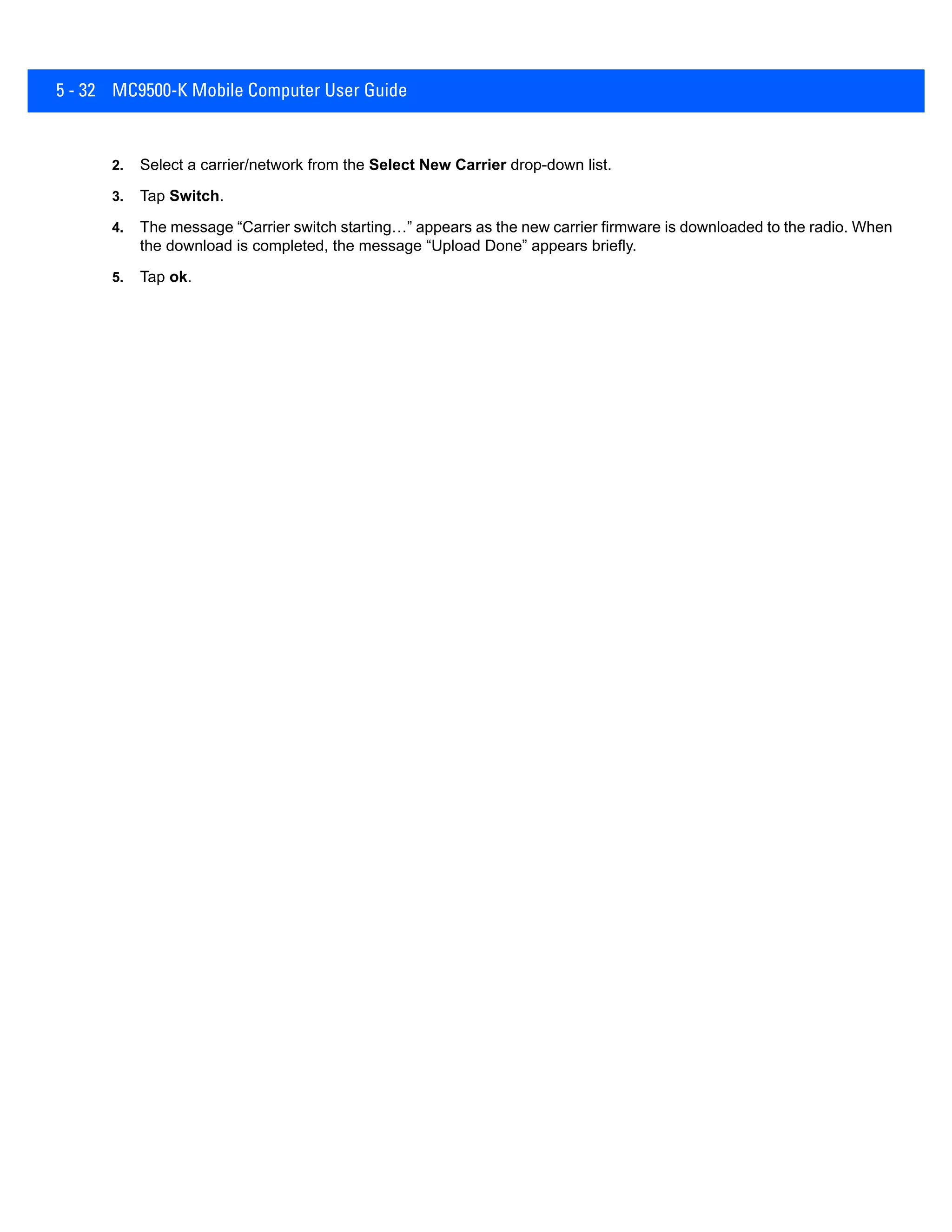 5 - 32 MC9500-K Mobile Computer User Guide
2. Select a carrier/network from the Select New Carrier drop-down list.
3. Tap Switch.
4. The message “Carrier switch starting…” appears as the new carrier firmware is downloaded to the radio. When
the download is completed, the message “Upload Done” appears briefly.
5. Tap ok.
 