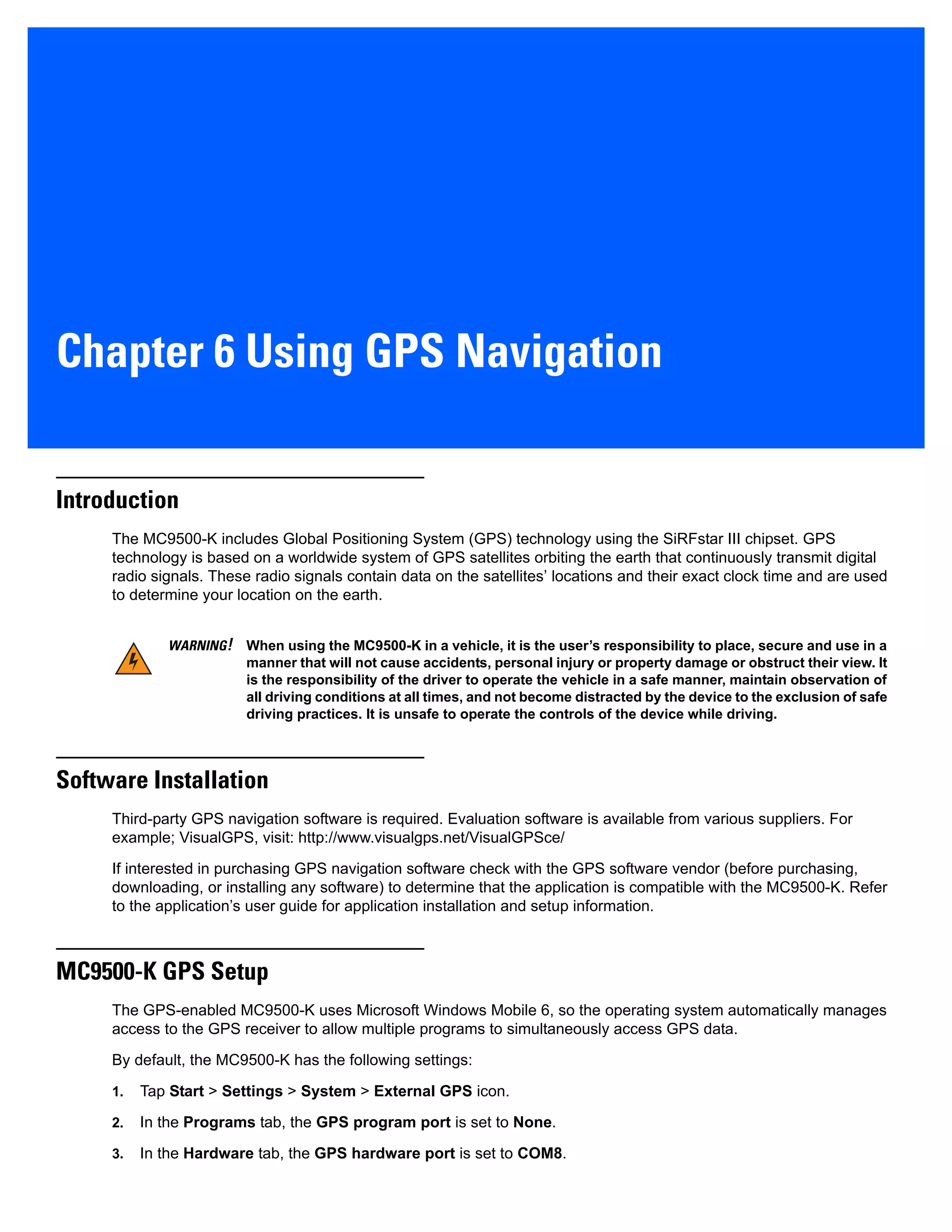 Chapter 6 Using GPS Navigation
Introduction
The MC9500-K includes Global Positioning System (GPS) technology using the SiRFstar III chipset. GPS
technology is based on a worldwide system of GPS satellites orbiting the earth that continuously transmit digital
radio signals. These radio signals contain data on the satellites’ locations and their exact clock time and are used
to determine your location on the earth.
Software Installation
Third-party GPS navigation software is required. Evaluation software is available from various suppliers. For
example; VisualGPS, visit: http://www.visualgps.net/VisualGPSce/
If interested in purchasing GPS navigation software check with the GPS software vendor (before purchasing,
downloading, or installing any software) to determine that the application is compatible with the MC9500-K. Refer
to the application’s user guide for application installation and setup information.
MC9500-K GPS Setup
The GPS-enabled MC9500-K uses Microsoft Windows Mobile 6, so the operating system automatically manages
access to the GPS receiver to allow multiple programs to simultaneously access GPS data.
By default, the MC9500-K has the following settings:
1. Tap Start > Settings > System > External GPS icon.
2. In the Programs tab, the GPS program port is set to None.
3. In the Hardware tab, the GPS hardware port is set to COM8.
WARNING! When using the MC9500-K in a vehicle, it is the user’s responsibility to place, secure and use in a
manner that will not cause accidents, personal injury or property damage or obstruct their view. It
is the responsibility of the driver to operate the vehicle in a safe manner, maintain observation of
all driving conditions at all times, and not become distracted by the device to the exclusion of safe
driving practices. It is unsafe to operate the controls of the device while driving.
 
