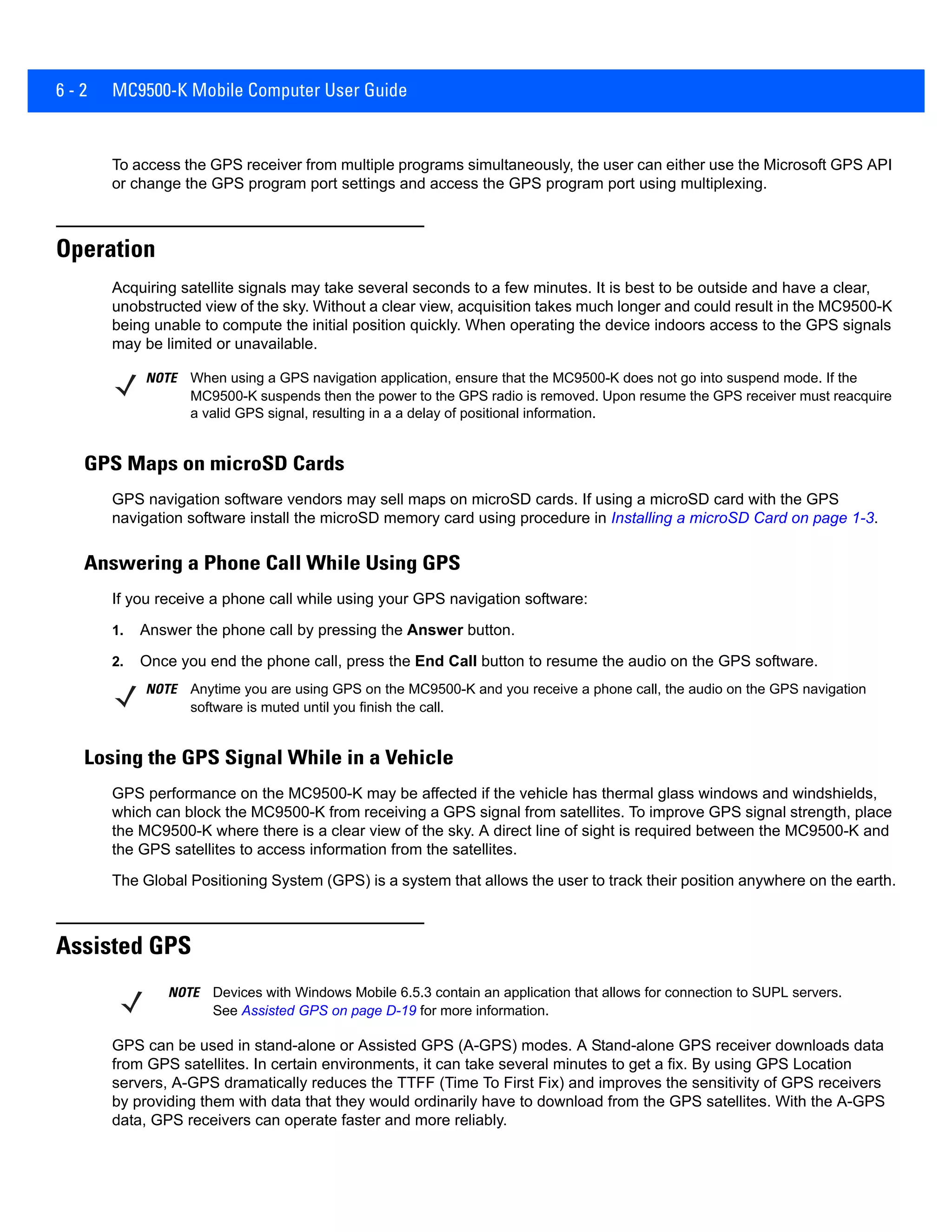 6 - 2 MC9500-K Mobile Computer User Guide
To access the GPS receiver from multiple programs simultaneously, the user can either use the Microsoft GPS API
or change the GPS program port settings and access the GPS program port using multiplexing.
Operation
Acquiring satellite signals may take several seconds to a few minutes. It is best to be outside and have a clear,
unobstructed view of the sky. Without a clear view, acquisition takes much longer and could result in the MC9500-K
being unable to compute the initial position quickly. When operating the device indoors access to the GPS signals
may be limited or unavailable.
GPS Maps on microSD Cards
GPS navigation software vendors may sell maps on microSD cards. If using a microSD card with the GPS
navigation software install the microSD memory card using procedure in Installing a microSD Card on page 1-3.
Answering a Phone Call While Using GPS
If you receive a phone call while using your GPS navigation software:
1. Answer the phone call by pressing the Answer button.
2. Once you end the phone call, press the End Call button to resume the audio on the GPS software.
Losing the GPS Signal While in a Vehicle
GPS performance on the MC9500-K may be affected if the vehicle has thermal glass windows and windshields,
which can block the MC9500-K from receiving a GPS signal from satellites. To improve GPS signal strength, place
the MC9500-K where there is a clear view of the sky. A direct line of sight is required between the MC9500-K and
the GPS satellites to access information from the satellites.
The Global Positioning System (GPS) is a system that allows the user to track their position anywhere on the earth.
Assisted GPS
GPS can be used in stand-alone or Assisted GPS (A-GPS) modes. A Stand-alone GPS receiver downloads data
from GPS satellites. In certain environments, it can take several minutes to get a fix. By using GPS Location
servers, A-GPS dramatically reduces the TTFF (Time To First Fix) and improves the sensitivity of GPS receivers
by providing them with data that they would ordinarily have to download from the GPS satellites. With the A-GPS
data, GPS receivers can operate faster and more reliably.
NOTE When using a GPS navigation application, ensure that the MC9500-K does not go into suspend mode. If the
MC9500-K suspends then the power to the GPS radio is removed. Upon resume the GPS receiver must reacquire
a valid GPS signal, resulting in a a delay of positional information.
NOTE Anytime you are using GPS on the MC9500-K and you receive a phone call, the audio on the GPS navigation
software is muted until you finish the call.
NOTE Devices with Windows Mobile 6.5.3 contain an application that allows for connection to SUPL servers.
See Assisted GPS on page D-19 for more information.
 