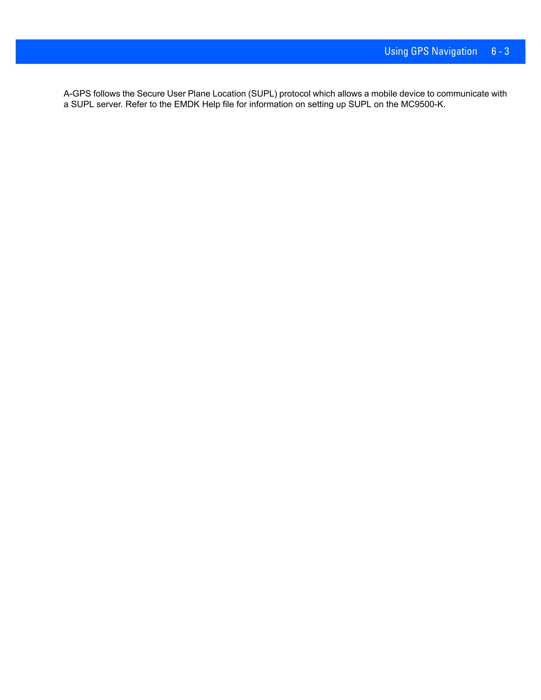 Using GPS Navigation 6 - 3
A-GPS follows the Secure User Plane Location (SUPL) protocol which allows a mobile device to communicate with
a SUPL server. Refer to the EMDK Help file for information on setting up SUPL on the MC9500-K.
 