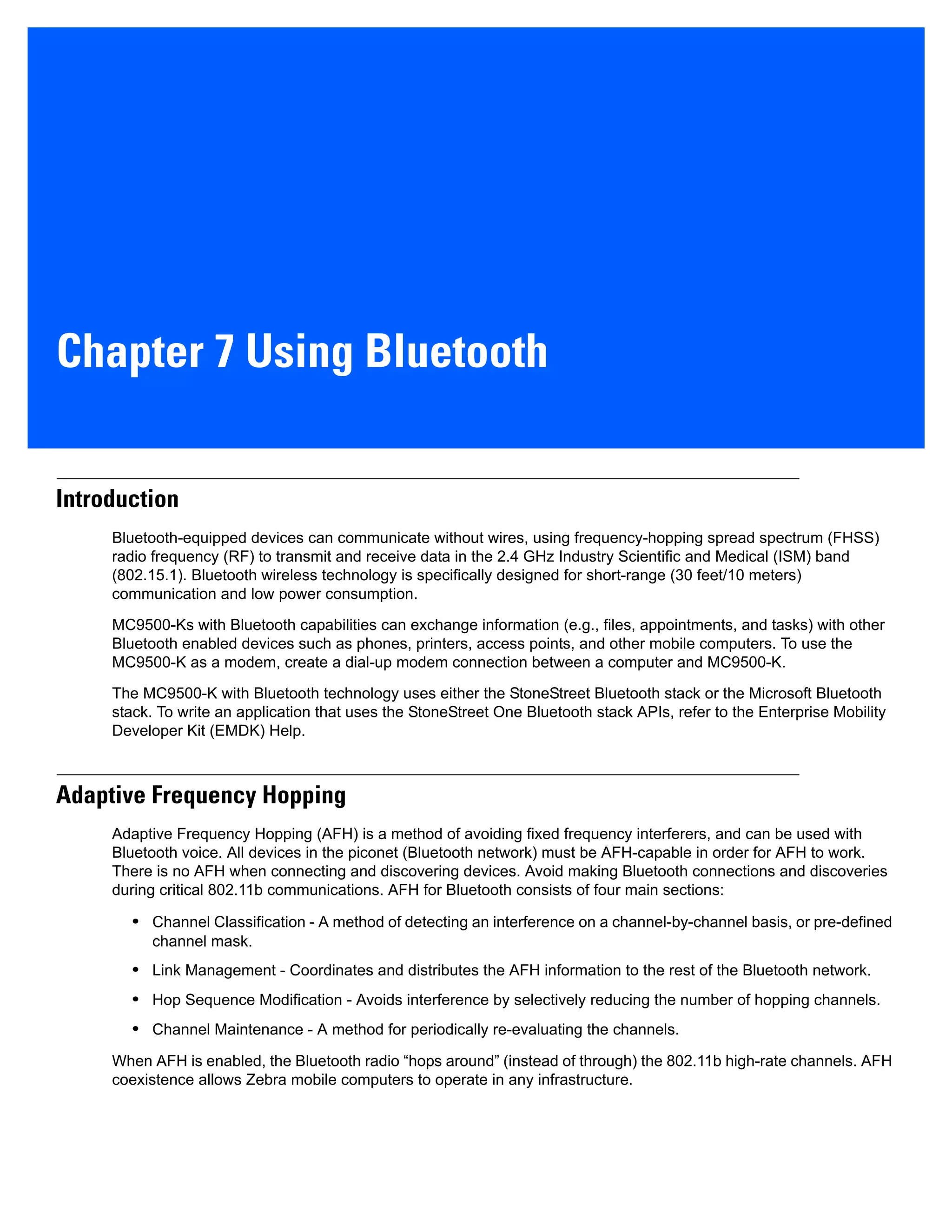Chapter 7 Using Bluetooth
Introduction
Bluetooth-equipped devices can communicate without wires, using frequency-hopping spread spectrum (FHSS)
radio frequency (RF) to transmit and receive data in the 2.4 GHz Industry Scientific and Medical (ISM) band
(802.15.1). Bluetooth wireless technology is specifically designed for short-range (30 feet/10 meters)
communication and low power consumption.
MC9500-Ks with Bluetooth capabilities can exchange information (e.g., files, appointments, and tasks) with other
Bluetooth enabled devices such as phones, printers, access points, and other mobile computers. To use the
MC9500-K as a modem, create a dial-up modem connection between a computer and MC9500-K.
The MC9500-K with Bluetooth technology uses either the StoneStreet Bluetooth stack or the Microsoft Bluetooth
stack. To write an application that uses the StoneStreet One Bluetooth stack APIs, refer to the Enterprise Mobility
Developer Kit (EMDK) Help.
Adaptive Frequency Hopping
Adaptive Frequency Hopping (AFH) is a method of avoiding fixed frequency interferers, and can be used with
Bluetooth voice. All devices in the piconet (Bluetooth network) must be AFH-capable in order for AFH to work.
There is no AFH when connecting and discovering devices. Avoid making Bluetooth connections and discoveries
during critical 802.11b communications. AFH for Bluetooth consists of four main sections:
• Channel Classification - A method of detecting an interference on a channel-by-channel basis, or pre-defined
channel mask.
• Link Management - Coordinates and distributes the AFH information to the rest of the Bluetooth network.
• Hop Sequence Modification - Avoids interference by selectively reducing the number of hopping channels.
• Channel Maintenance - A method for periodically re-evaluating the channels.
When AFH is enabled, the Bluetooth radio “hops around” (instead of through) the 802.11b high-rate channels. AFH
coexistence allows Zebra mobile computers to operate in any infrastructure.
 