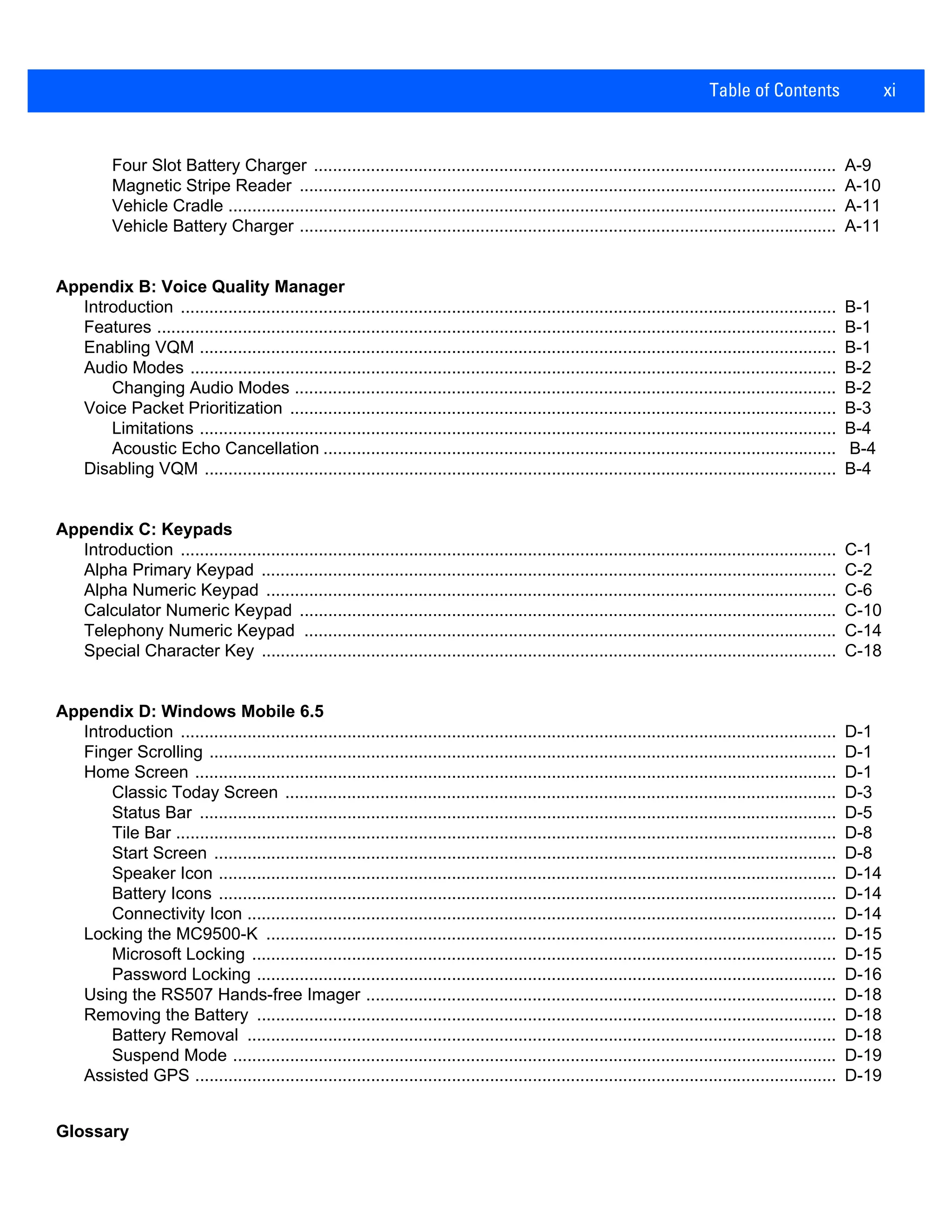 Table of Contents xi
Four Slot Battery Charger .............................................................................................................. A-9
Magnetic Stripe Reader ................................................................................................................. A-10
Vehicle Cradle ................................................................................................................................ A-11
Vehicle Battery Charger ................................................................................................................. A-11
Appendix B: Voice Quality Manager
Introduction .......................................................................................................................................... B-1
Features ............................................................................................................................................... B-1
Enabling VQM ...................................................................................................................................... B-1
Audio Modes ........................................................................................................................................ B-2
Changing Audio Modes .................................................................................................................. B-2
Voice Packet Prioritization ................................................................................................................... B-3
Limitations ...................................................................................................................................... B-4
Acoustic Echo Cancellation ............................................................................................................ B-4
Disabling VQM ..................................................................................................................................... B-4
Appendix C: Keypads
Introduction .......................................................................................................................................... C-1
Alpha Primary Keypad ......................................................................................................................... C-2
Alpha Numeric Keypad ........................................................................................................................ C-6
Calculator Numeric Keypad ................................................................................................................. C-10
Telephony Numeric Keypad ................................................................................................................ C-14
Special Character Key ......................................................................................................................... C-18
Appendix D: Windows Mobile 6.5
Introduction .......................................................................................................................................... D-1
Finger Scrolling .................................................................................................................................... D-1
Home Screen ....................................................................................................................................... D-1
Classic Today Screen .................................................................................................................... D-3
Status Bar ...................................................................................................................................... D-5
Tile Bar ........................................................................................................................................... D-8
Start Screen ................................................................................................................................... D-8
Speaker Icon .................................................................................................................................. D-14
Battery Icons .................................................................................................................................. D-14
Connectivity Icon ............................................................................................................................ D-14
Locking the MC9500-K ........................................................................................................................ D-15
Microsoft Locking ........................................................................................................................... D-15
Password Locking .......................................................................................................................... D-16
Using the RS507 Hands-free Imager ................................................................................................... D-18
Removing the Battery .......................................................................................................................... D-18
Battery Removal ............................................................................................................................ D-18
Suspend Mode ............................................................................................................................... D-19
Assisted GPS ....................................................................................................................................... D-19
Glossary
 