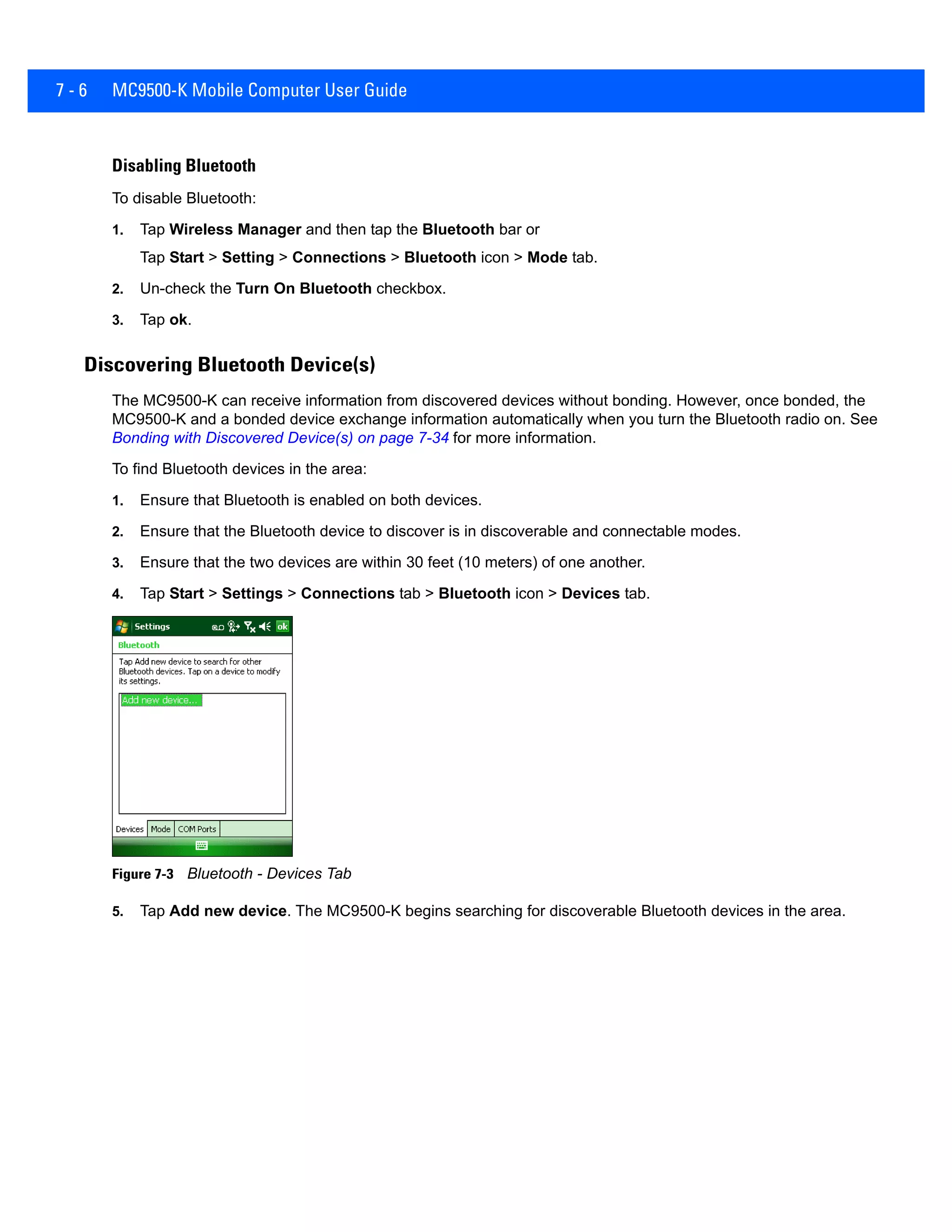 7 - 6 MC9500-K Mobile Computer User Guide
Disabling Bluetooth
To disable Bluetooth:
1. Tap Wireless Manager and then tap the Bluetooth bar or
Tap Start > Setting > Connections > Bluetooth icon > Mode tab.
2. Un-check the Turn On Bluetooth checkbox.
3. Tap ok.
Discovering Bluetooth Device(s)
The MC9500-K can receive information from discovered devices without bonding. However, once bonded, the
MC9500-K and a bonded device exchange information automatically when you turn the Bluetooth radio on. See
Bonding with Discovered Device(s) on page 7-34 for more information.
To find Bluetooth devices in the area:
1. Ensure that Bluetooth is enabled on both devices.
2. Ensure that the Bluetooth device to discover is in discoverable and connectable modes.
3. Ensure that the two devices are within 30 feet (10 meters) of one another.
4. Tap Start > Settings > Connections tab > Bluetooth icon > Devices tab.
Figure 7-3 Bluetooth - Devices Tab
5. Tap Add new device. The MC9500-K begins searching for discoverable Bluetooth devices in the area.
 