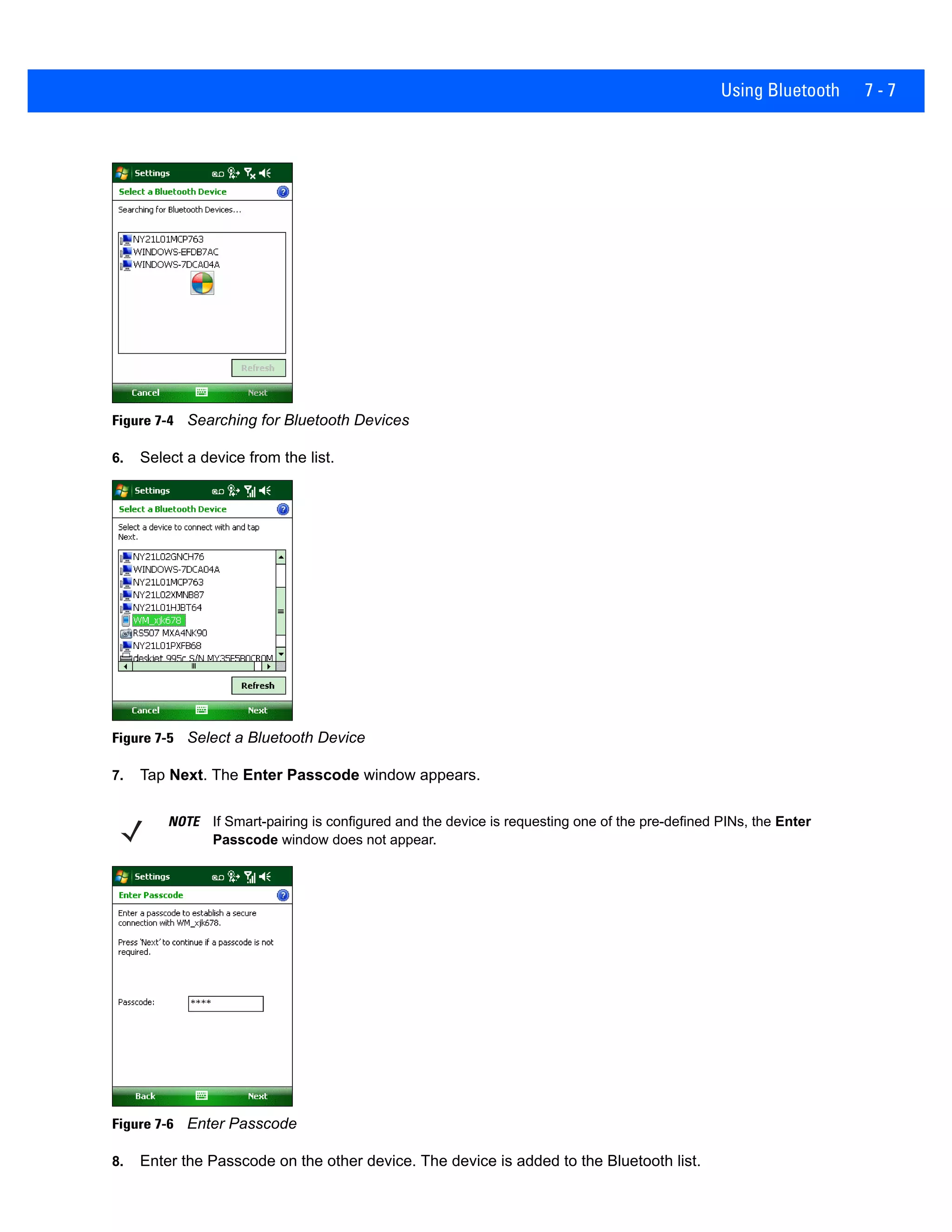 Using Bluetooth 7 - 7
Figure 7-4 Searching for Bluetooth Devices
6. Select a device from the list.
Figure 7-5 Select a Bluetooth Device
7. Tap Next. The Enter Passcode window appears.
Figure 7-6 Enter Passcode
8. Enter the Passcode on the other device. The device is added to the Bluetooth list.
NOTE If Smart-pairing is configured and the device is requesting one of the pre-defined PINs, the Enter
Passcode window does not appear.
 